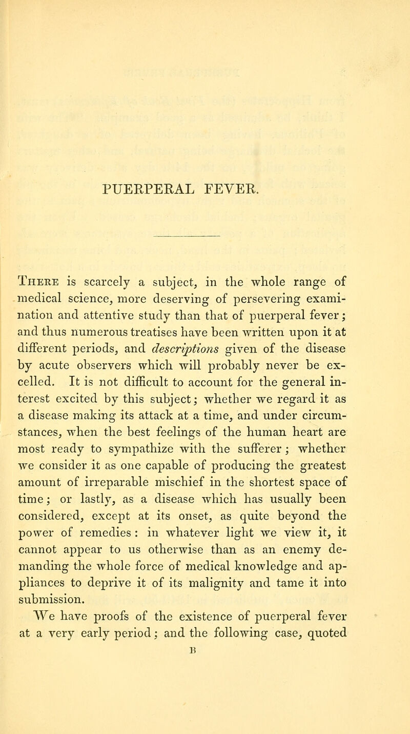 Theee is scarcely a subject, in the whole range of medical science, more deserving of persevering exami- nation and attentive study than that of puerperal fever; and thus numerous treatises have been written upon it at different periods, and descriptions given of the disease by acute observers which will probably never be ex- celled. It is not difficult to account for the general in- terest excited by this subject; whether we regard it as a disease making its attack at a time, and under circum- stances, when the best feelings of the human heart are most ready to sympathize with the sufferer; whether we consider it as one capable of producing the greatest amount of irreparable mischief in the shortest space of time; or lastly, as a disease which has usually been considered, except at its onset, as quite beyond the power of remedies : in whatever light we view it, it cannot appear to us otherwise than as an enemy de- manding the whole force of medical knowledge and ap- pliances to deprive it of its malignity and tame it into submission. We have proofs of the existence of puerperal fever at a very early period; and the following case, quoted B