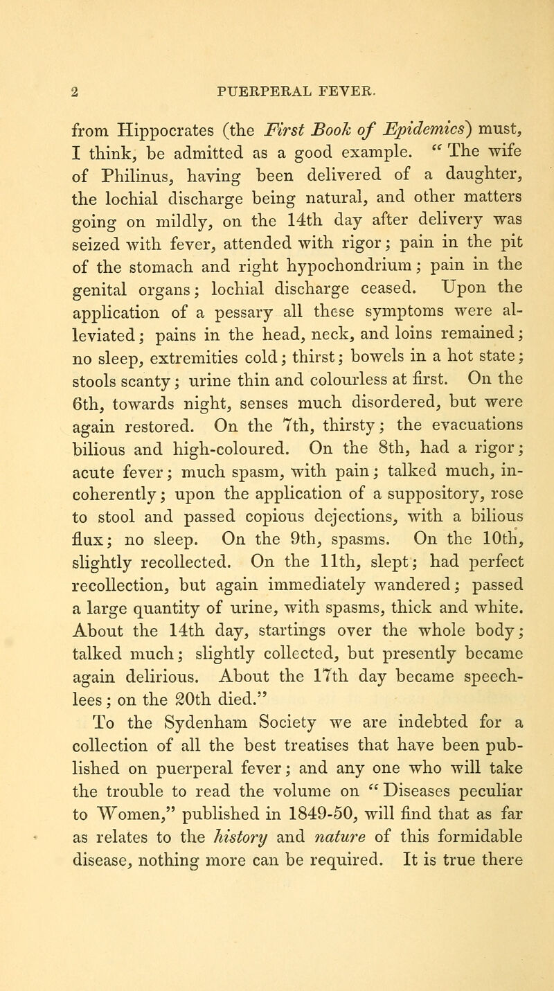 from Hippocrates (the First Book of Epidemics) must, I think, be admitted as a good example. '' The wife of Philinus, having been delivered of a daughter, the lochial discharge being natural, and other matters going on mildly, on the 14th day after delivery was seized with fever, attended with rigor; pain in the pit of the stomach and right hypochondrium; pain in the genital organs; lochial discharge ceased. Upon the application of a pessary all these symptoms were al- leviated ; pains in the head, neck, and loins remained; no sleep, extremities cold; thirst; bowels in a hot state; stools scanty; urine thin and colourless at first. On the 6th, towards night, senses much disordered, but were again restored. On the 7th, thirsty; the evacuations bilious and high-coloured. On the 8th, had a rigor; acute fever; much spasm, with pain; talked much, in- coherently ; upon the application of a suppository, rose to stool and passed copious dejections, with a bilious £ux; no sleep. On the 9th, spasms. On the 10th, slightly recollected. On the 11th, slept; had perfect recollection, but again immediately wandered; passed a large quantity of urine, with spasms, thick and white. About the 14th day, startings over the whole body; talked much; slightly collected, but presently became again delirious. About the 17th day became speech- lees ; on the 20th died. To the Sydenham Society we are indebted for a collection of all the best treatises that have been pub- lished on puerperal fever; and any one who will take the trouble to read the volume on  Diseases peculiar to Women, published in 1849-50, will find that as far as relates to the history and nature of this formidable disease, nothing more can be required. It is true there