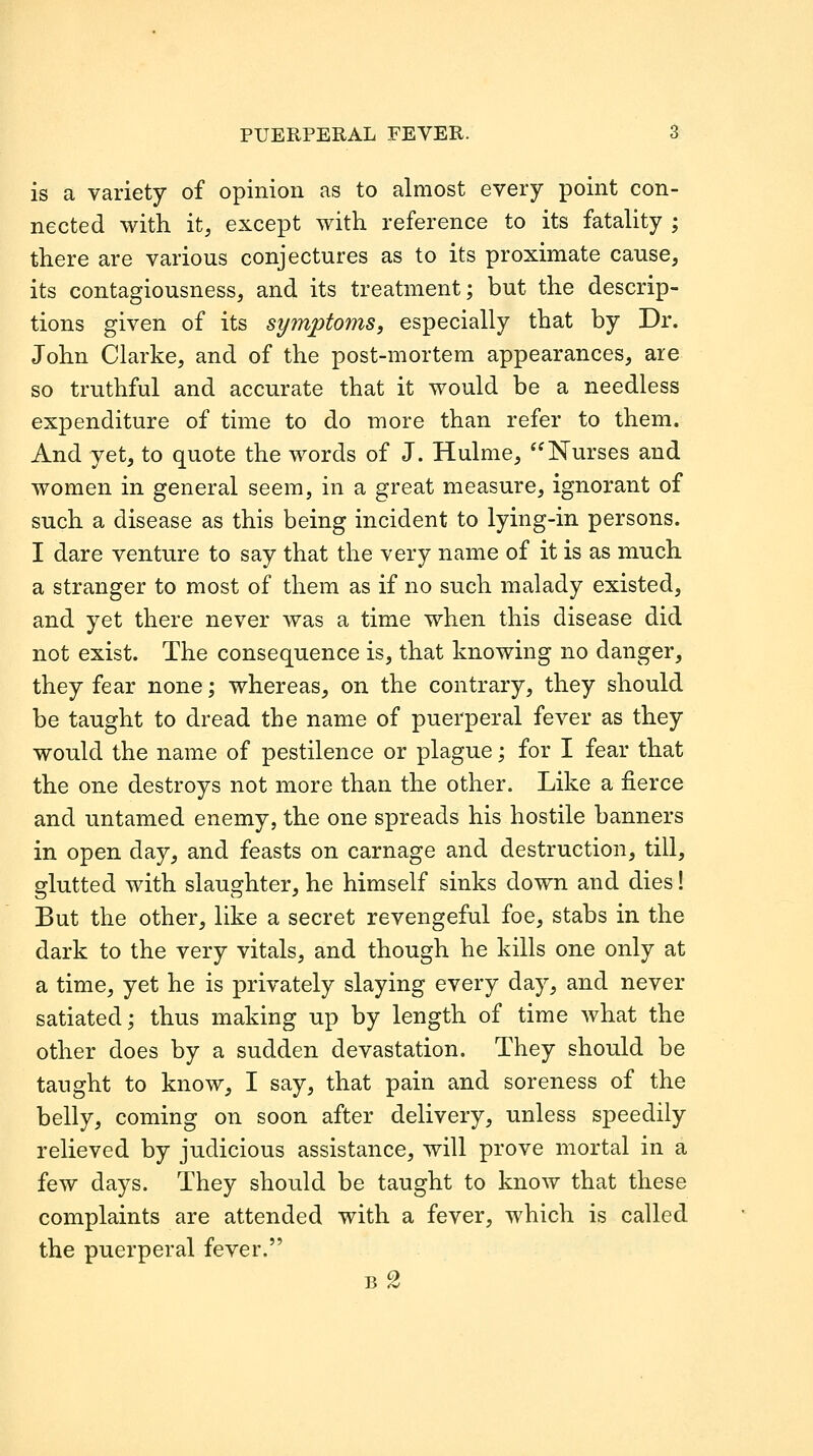 is a variety of opinion as to almost every point con- nected with it, except with reference to its fatality ; there are various conjectures as to its proximate cause, its contagiousness, and its treatment; but the descrip- tions given of its symptoms, especially that by Dr. John Clarke, and of the post-mortem appearances, are so truthful and accurate that it would be a needless expenditure of time to do more than refer to them. And yet, to quote the words of J. Hulme, Nurses and women in general seem, in a great measure, ignorant of such a disease as this being incident to lying-in persons. I dare venture to say that the very name of it is as much a stranger to most of them as if no such malady existed, and yet there never was a time when this disease did not exist. The consequence is, that knowing no danger, they fear none; whereas, on the contrary, they should be taught to dread the name of puerperal fever as they would the name of pestilence or plague; for I fear that the one destroys not more than the other. Like a fierce and untamed enemy, the one spreads his hostile banners in open day, and feasts on carnage and destruction, till, glutted with slaughter, he himself sinks down and dies! But the other, like a secret revengeful foe, stabs in the dark to the very vitals, and though he kills one only at a time, yet he is privately slaying every day, and never satiated; thus making up by length of time what the other does by a sudden devastation. They should be taught to know, I say, that pain and soreness of the belly, coming on soon after delivery, unless speedily relieved by judicious assistance, will prove mortal in a few days. They should be taught to know that these complaints are attended with a fever, which is called the puerperal fever.