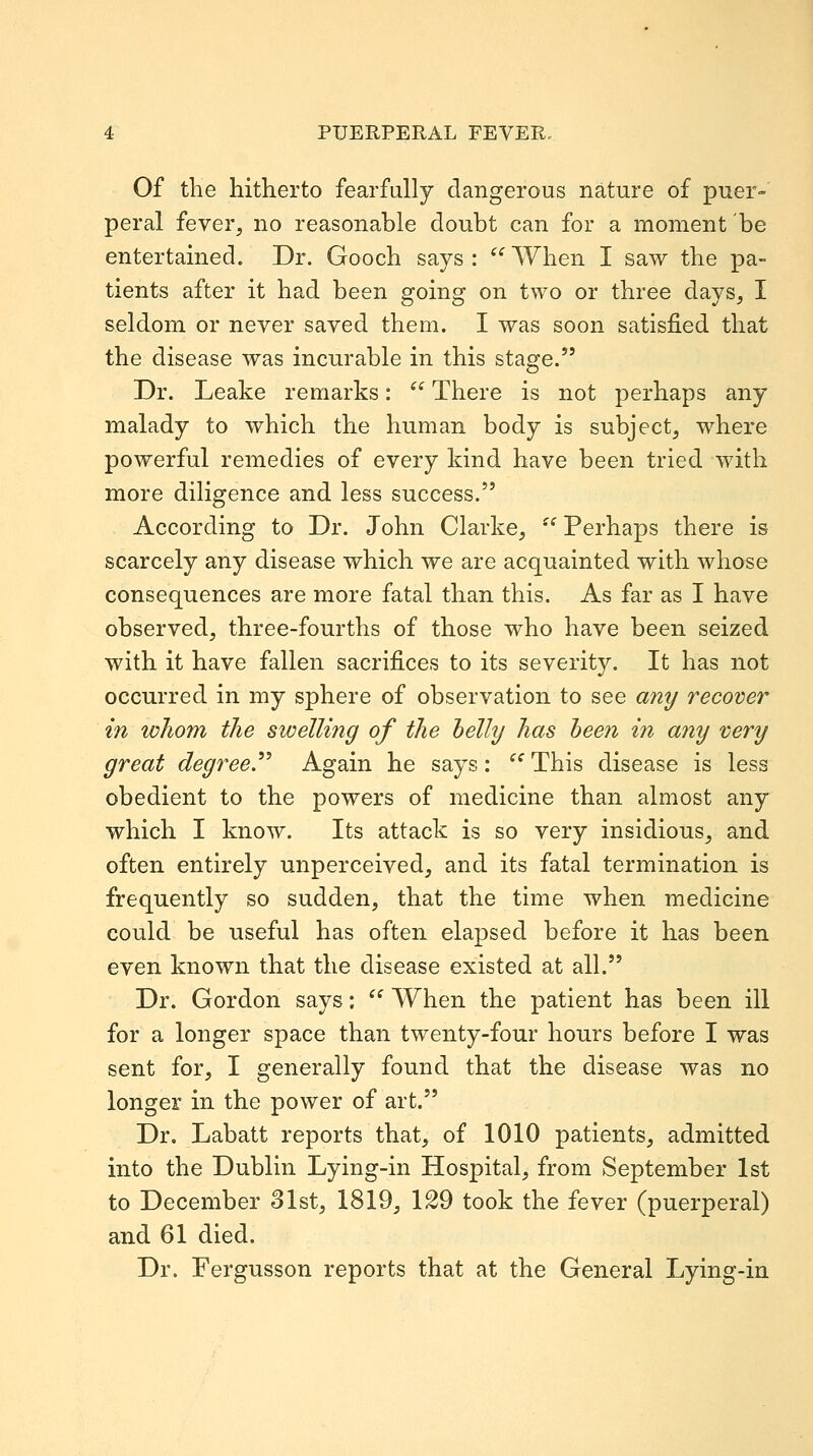 Of the hitherto fearfully dangerous nature of puer- peral fever, no reasonable doubt can for a moment be entertained. Dr. Gooch says: When I saw the pa- tients after it had been going on two or three days, I seldom or never saved them. I was soon satisfied that the disease was incurable in this stage. Dr. Leake remarks:  There is not perhaps any malady to which the human body is subject, where powerful remedies of every kind have been tried with more diligence and less success. According to Dr. John Clarke,  Perhaps there is scarcely any disease which we are acquainted with whose consequences are more fatal than this. As far as I have observed, three-fourths of those who have been seized with it have fallen sacrifices to its severity. It has not occurred in my sphere of observation to see any recover in whom the stvelling of the helly has been in any very great degree.^^ Again he says:  This disease is less obedient to the powers of medicine than almost any which I know. Its attack is so very insidious, and often entirely unperceived, and its fatal termination is frequently so sudden, that the time when medicine could be useful has often elapsed before it has been even known that the disease existed at all. Dr. Gordon says:  When the patient has been ill for a longer space than twenty-four hours before I was sent for, I generally found that the disease was no longer in the power of art. Dr, Labatt reports that, of 1010 patients, admitted into the Dublin Lying-in Hospital, from September 1st to December 31st, 1819, 129 took the fever (puerperal) and 61 died. Dr. Fergusson reports that at the General Lying-in