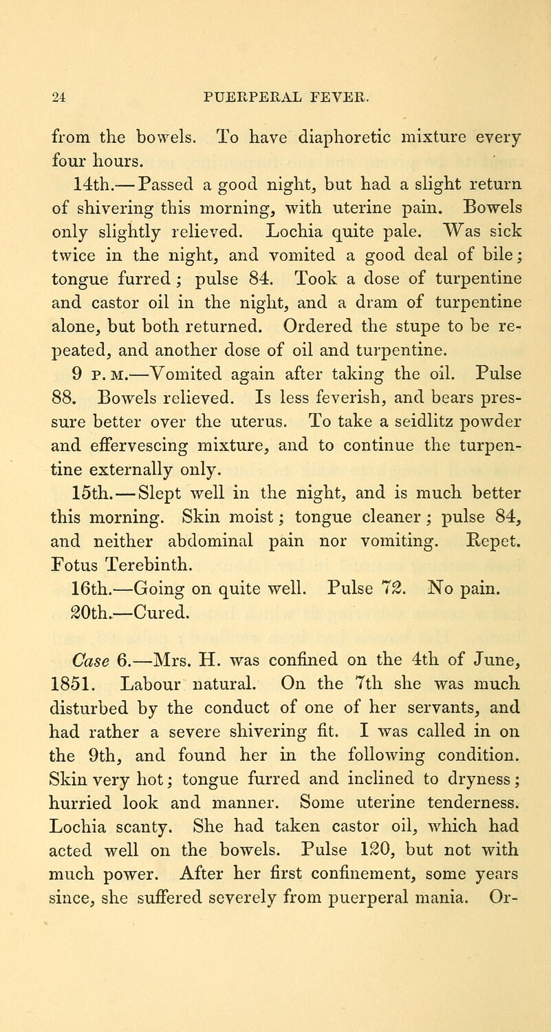 from the bowels. To have diaphoretic mixture every four hours. 14th.— Passed a good nighty but had a slight return of shivering this morning, with uterine pain. Bowels only slightly relieved. Lochia quite pale. Was sick twice in the night, and vomited a good deal of bile; tongue furred ; pulse 84. Took a dose of turpentine and castor oil in the night, and a dram of turpentine alone, but both returned. Ordered the stupe to be re- peated, and another dose of oil and turpentine. 9 p. M.—Vomited again after taking the oil. Pulse 88. Bowels relieved. Is less feverish, and bears pres- sure better over the uterus. To take a seidlitz powder and effervescing mixture, and to continue the turpen- tine externally only. 15th. — Slept well in the night, and is much better this morning. Skin moist; tongue cleaner; pulse 84, and neither abdominal pain nor vomiting. Eepet. Fotus Terebinth. 16th.—Going on quite well. Pulse 7^. No pain. 20th.—Cured. Case 6.—Mrs. H. was confined on the 4th of June, 1851. Labour natural. On the 7th she was much disturbed by the conduct of one of her servants, and had rather a severe shivering fit. I was called in on the 9th, and found her in the following condition. Skin very hot; tongue furred and inclined to dryness; hurried look and manner. Some uterine tenderness. Lochia scanty. She had taken castor oil, w^hich had acted well on the bowels. Pulse 120, but not with much power. After her first confinement, some years since, she suffered severely from puerperal mania. Or-