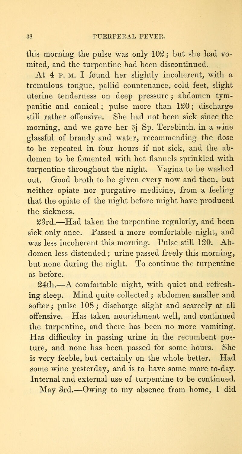 this morning the pulse was only 102; but she had vo- mited, and the turpentine had been discontinued. , At 4 p. M. I found her slightly incoherent, with a tremulous tongue, pallid countenance, cold feet, slight uterine tenderness on deep pressure; abdomen tym- panitic and conical; pulse more than 120; discharge still rather offensive. She had not been sick since the morning, and we gave her 5j Sp. Terebinth, in a wine glassful of brandy and water, recommending the dose to be repeated in four hours if not sick, and the ab- domen to be fomented with hot flannels sprinkled with turpentine throughout the night. Vagina to be washed out. Good broth to be given every now and then, but neither opiate nor purgative medicine, from a feeling that the opiate of the night before might have produced the sickness. 23rd.—Had taken the turpentine regularly, and been sick only once. Passed a more comfortable night, and was less incoherent this morning. Pulse still 120. Ab- domen less distended; urine passed freely this morning, but none during the night. To continue the turpentine as before. 24th.—A comfortable night, with quiet and refresh- ing sleep. Mind quite collected; abdomen smaller and softer; pulse 108; discharge slight and scarcely at all offensive. Has taken nourishment well, and continued the turpentine, and there has been no more vomiting. Has difficulty in passing urine in the recumbent pos- ture, and none has been passed for some hours. She is very feeble, but certainly on the whole better. Had some wine yesterday, and is to have some more to-day. Internal and external use of turpentine to be continued. May 8rd.—Owing to my absence from home, I did