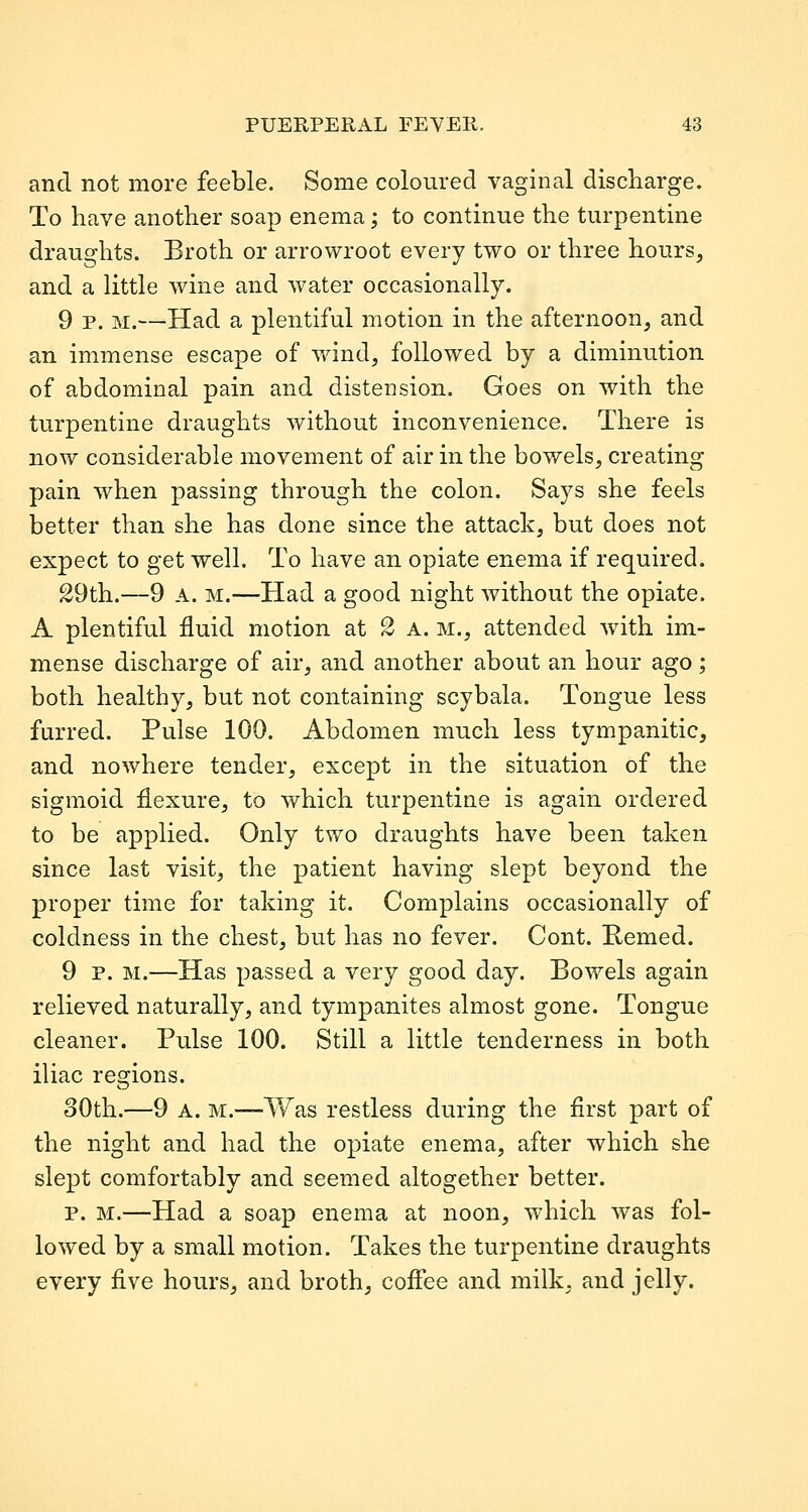 and not more feeble. Some coloured vaginal discharge. To have another soap enema; to continue the turpentine draughts. Broth or arrowroot every two or three hours, and a little wine and water occasionally. 9 p. M.—Had a plentiful motion in the afternoon, and an immense escape of wind, followed by a diminution of abdominal pain and distension. Goes on with the turpentine draughts without inconvenience. There is now considerable movement of air in the bowels, creating pain when passing through the colon. Says she feels better than she has done since the attack, but does not expect to get well. To have an opiate enema if required. 29th.—9 A. M.—Had a good night without the opiate. A plentiful fluid motion at 2 a. m., attended w4th im- mense discharge of air, and another about an hour ago; both healthy, but not containing scybala. Tongue less furred. Pulse 100. Abdomen much less tympanitic, and nowhere tender, except in the situation of the sigmoid flexure, to which turpentine is again ordered to be applied. Only two draughts have been taken since last visit, the patient having slept beyond the proper time for taking it. Complains occasionally of coldness in the chest, but has no fever. Cent. Remed. 9 p. M.—Has passed a very good day. Bowels again relieved naturally, and tympanites almost gone. Tongue cleaner. Pulse 100. Still a little tenderness in both iliac regions. 30th.—9 A. M.—Was restless during the first part of the night and had the opiate enema, after which she slept comfortably and seemed altogether better. p. M.—Had a soap enema at noon, which was fol- lowed by a small motion. Takes the turpentine draughts every five hours, and broth, coffee and milk, and jelly.