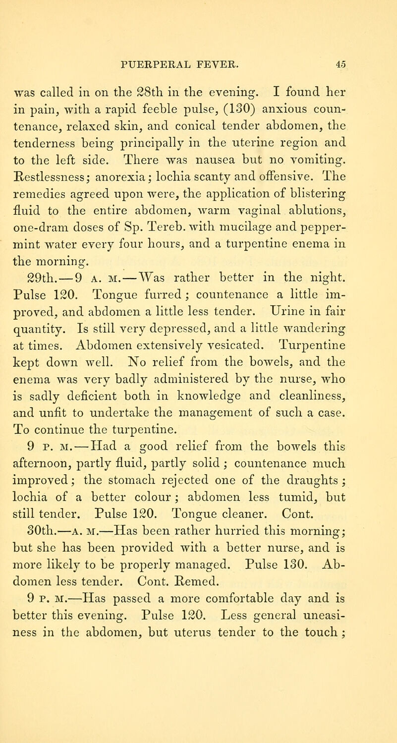 was called in on the 28tli in the evening. I found her in pain, with a rapid feeble pulse, (130) anxious coun- tenance, relaxed skin, and conical tender abdomen, the tenderness being principally in the uterine region and to the left side. There was nausea but no vomiting. Restlessness; anorexia; lochia scanty and offensive. The remedies agreed upon were, the application of blistering fluid to the entire abdomen, warm vaginal ablutions, one-dram doses of Sp. Tereb. with mucilage and pepper- mint water every four hours, and a turpentine enema in the morning. 29th. — 9 A. M. — Was rather better in the night. Pulse 120. Tongue furred ; countenance a little im- proved, and abdomen a little less tender. Urine in fair quantity. Is still very depressed, and a little wandering at times. Abdomen extensively vesicated. Turpentine kept down well. No relief from the bowels, and the enema was very badly administered by the nurse, who is sadly deficient both in knowledge and cleanliness, and unfit to undertake the management of such a case. To continue the turpentine. 9 p. M. — Had a good relief from the bowels this afternoon, partly fluid, partly solid ; countenance much improved; the stomach rejected one of the draughts; lochia of a better colour; abdomen less tumid, but still tender. Pulse 120. Tongue cleaner. Cont. 30th.—A. M.—Has been rather hurried this morning; but she has been provided with a better nurse, and is more likely to be properly managed. Pulse 130. Ab- domen less tender. Cont. Pemed. 9 p. M.—Has passed a more comfortable day and is better this evening. Pulse 120. Less general uneasi- ness in the abdomen, but uterus tender to the touch ;