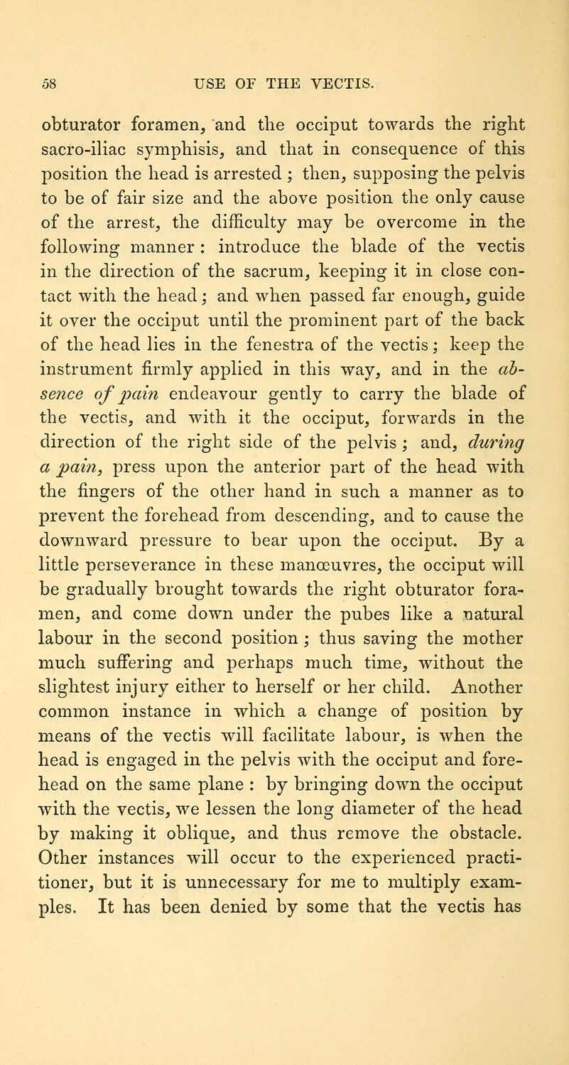 obturator foramen, and the occiput towards the right sacro-iliac symphisis, and that in consequence of this position the head is arrested ; then, supposing the pelvis to be of fair size and the above position the only cause of the arrest, the difficulty may be overcome in the following manner : introduce the blade of the vectis in the direction of the sacrum, keeping it in close con- tact with the head; and when passed far enough, guide it over the occiput until the prominent part of the back of the head lies in the fenestra of the vectis; keep the instrument firmly applied in this way, and in the ab- sence of pain endeavour gently to carry the blade of the vectis, and with it the occiput, forwards in the direction of the right side of the pelvis ; and, during a pain, press upon the anterior part of the head with the fingers of the other hand in such a manner as to prevent the forehead from descending, and to cause the downward pressure to bear upon the occiput. By a little perseverance in these manoeuvres, the occiput will be gradually brought towards the right obturator fora- men, and come down under the pubes like a natural labour in the second position ; thus saving the mother much suiFering and perhaps much time, without the slightest injury either to herself or her child. Another common instance in which a change of position by means of the vectis will facilitate labour, is when the head is engaged in the pelvis with the occiput and fore- head on the same plane : by bringing down the occiput with the vectis, we lessen the long diameter of the head by making it oblique, and thus remove the obstacle. Other instances will occur to the experienced practi- tioner, but it is unnecessary for me to multiply exam- ples. It has been denied by some that the vectis has