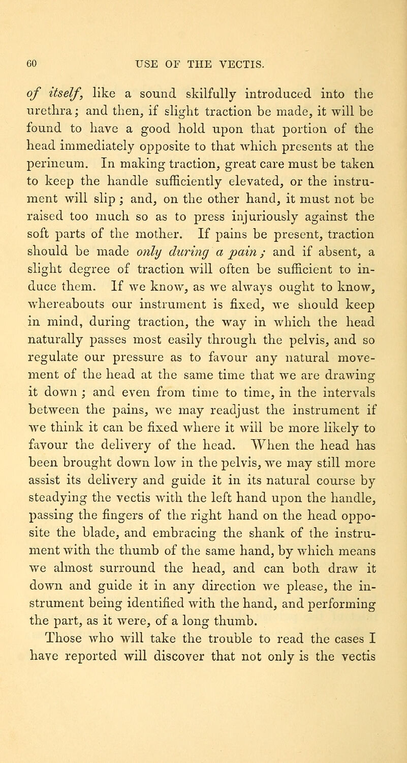 of itself, like a sound skilfully introduced into the urethra; and then, if slight traction be made, it will be found to have a good hold upon that portion of the head immediately opposite to that which presents at the perineum. In making traction, great care must be taken to keep the handle sufficiently elevated, or the instru- ment will slip ; and, on the other hand, it must not be raised too much so as to press injuriously against the soft parts of the mother. If pains be present, traction should be made only during a pain; and if absent, a slight degree of traction will often be sufficient to in- duce them. If we know, as we always ought to know, whereabouts our instrument is fixed, we should keep in mind, during traction, the way in which the head naturally passes most easily through the pelvis, and so regulate our pressure as to favour any natural move- ment of the head at the same time that we are drawing it down ; and even from time to time, in the intervals between the pains, we may readjust the instrument if we think it can be fixed where it will be more likely to favour the delivery of the head. When the head has been brought down low in the pelvis, we may still more assist its delivery and guide it in its natural course by steadying the vectis with the left hand upon the handle, passing the fingers of the right hand on the head oppo- site the blade, and embracing the shank of the instru- ment with the thumb of the same hand, by which means we almost surround the head, and can both draw it down and guide it in any direction we please, the in- strument being identified with the hand, and performing the part, as it were, of a long thumb. Those who will take the trouble to read the cases I have reported will discover that not only is the vectis