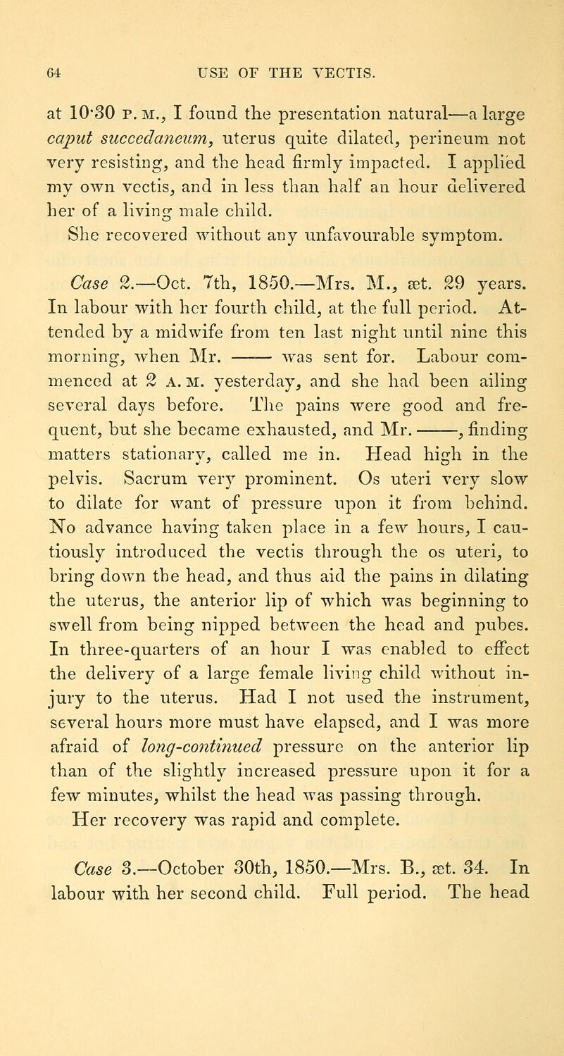 at 10'30 P. M., I found the presentation natural—a large cai:>ut succedaneum, uterus quite dilated, perineum not very resisting, and tlie head firmly impacted. I applied my own vectis, and in less than half an hour delivered her of a living: male child. She recovered without any unfavourahle symptom. Case 2.—Oct. 7th, 1850.—Mrs. M., set. 29 years. In labour with her fourth child, at the full period. At- tended by a midwife from ten last night until nine this morning, when Mr. —— was sent for. Labour com- menced at 2 A. M. yesterday, and she had been ailing several days before. The pains were good and fre- quent, but she became exhausted, and Mr. , finding matters stationary, called me in. Head high in the pelvis. Sacrum very prominent. Os uteri very slow to dilate for want of pressure upon it from behind. No advance having taken place in a few hours, I cau- tiously introduced the vectis through the os uteri, to bring down the head, and thus aid the pains in dilating the uterus, the anterior lip of which was beginning to swell from being nipped between the head and pubes. In three-quarters of an hour I was enabled to efifect the delivery of a large female living child without in- jury to the uterus. Had I not used the instrument, several hours more must have elapsed, and I was more afraid of long-continued pressure on the anterior lip than of the slightly increased pressure upon it for a few minutes, whilst the head was passing through. Her recovery was rapid and complete. Case 3.—October 30th, 1850.—Mrs. B., jet. 34. In labour with her second child. Full period. The head