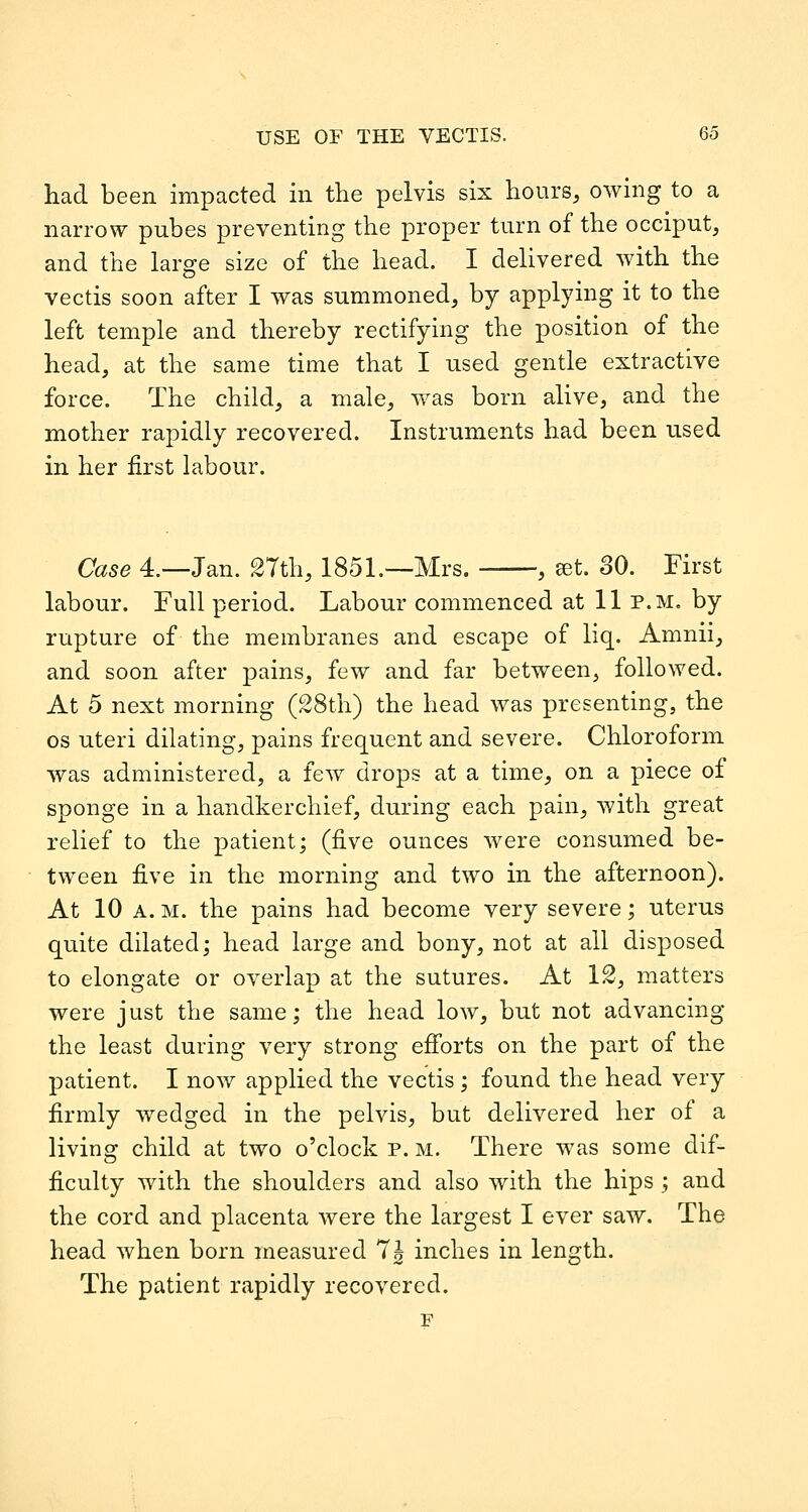 had been impacted in the pelvis six hours, owing to a narrow pubes preventing the proper turn of the occiput, and the large size of the head. I delivered with the vectis soon after I was summoned, by applying it to the left temple and thereby rectifying the position of the head, at the same time that I used gentle extractive force. The child, a male, was born alive, and the mother rapidly recovered. Instruments had been used in her first labour. Case 4.—Jan. 2Tth, 1851.—Mrs. , ^t. 30. First labour. Full period. Labour commenced at 11 p.m. by rupture of the membranes and escape of liq. Amnii, and soon after pains, few and far between, followed. At 5 next morning (28th) the head was presenting, the OS uteri dilating, pains frequent and severe. Chloroform was administered, a few drops at a time, on a piece of sponge in a handkerchief, during each pain, with great relief to the patient; (five ounces were consumed be- tween five in the morning and two in the afternoon). At 10 A. M. the pains had become very severe; uterus quite dilated; head large and bony, not at all disposed to elongate or overlap at the sutures. At 12, matters were just the same; the head low, but not advancing the least during very strong efi'orts on the part of the patient. I now applied the vectis; found the head very firmly wedged in the pelvis, but delivered her of a living child at two o'clock p. m. There was some dif- ficulty with the shoulders and also with the hips; and the cord and placenta were the largest I ever saw. The head when born measured 7J inches in length. The patient rapidly recovered. F