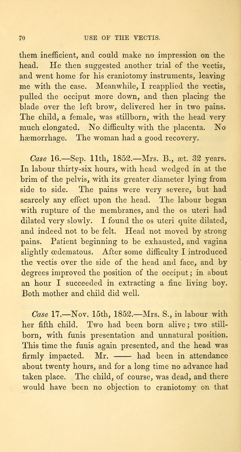 them inefficient, and could make no impression on the head. He then suggested another trial of the vectis, and went home for his craniotomy instruments, leaving me with the case. Meanwhile, I reapplied the vectis, pulled the occiput more down, and then placing the blade over the left brow, delivered her in two pains. The child, a female, was stillborn, with the head very much elongated. No difficulty with the placenta. No haemorrhage. The woman had a good recovery. Case 16.—Sep. 11th, 1852.—Mrs. B., set. 32 years. In labour thirty-six hours, with head wedged in at the brim of the pelvis, with its greater diameter lying from side to side. The pains were very severe, but had scarcely any effect upon the head. The labour began with rupture of the membranes, and the os uteri had dilated very slowly. I found the os uteri quite dilated, and indeed not to be felt. Head not moved by strong pains. Patient beginning to be exhausted, and vagina slightly oedematous. After some difficulty I introduced the vectis over the side of the head and face, and by degrees improved the position of the occiput; in about an hour I succeeded in extracting a fine living boy. Both mother and child did well. Case 17.—Nov. 15th, 1852.—Mrs. S., in labour with her fifth child. Two had been born alive; two still- born, with funis presentation and unnatural position. This time the funis again presented, and the head was firmly impacted. Mr. had been in attendance about twenty hours, and for a long time no advance had taken place. The child, of course, was dead, and there would have been no objection to craniotomy on that