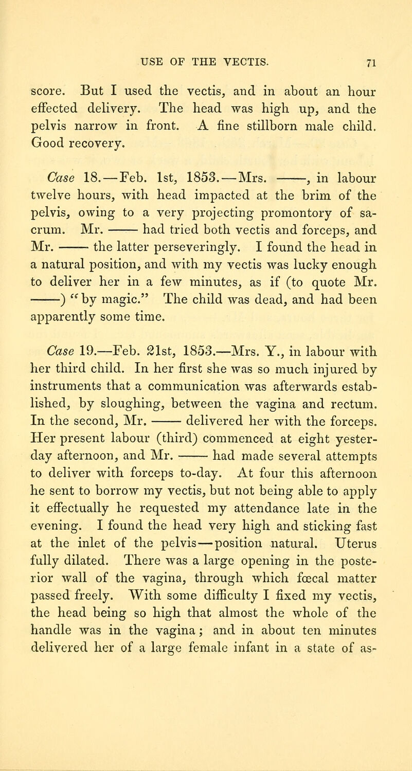 score. But I used the vectis, and in about an hour effected delivery. The head was high up, and the pelvis narrow in front. A fine stillborn male child. Good recovery. Case 18. —Feb. 1st, 1853. —Mrs. , in labour twelve hours, with head impacted at the brim of the pelvis, owing to a very projecting promontory of sa- crum. Mr. had tried both vectis and forceps, and Mr. — the latter perseveringly. I found the head in a natural position, and with my vectis was lucky enough to deliver her in a few minutes, as if (to quote Mr. ) ^^ by magic. The child was dead, and had been apparently some time. Case 19.—Feb. 21st, 1853.—Mrs. Y., in labour with her third child. In her first she was so much injured by instruments that a communication was afterwards estab- lished, by sloughing, between the vagina and rectum. In the second, Mr. delivered her with the forceps. Her present labour (third) commenced at eight yester- day afternoon, and Mr. had made several attempts to deliver with forceps to-day. At four this afternoon he sent to borrow my vectis, but not being able to apply it effectually he requested my attendance late in the evening. I found the head very high and sticking fast at the inlet of the pelvis—position natural. Uterus fully dilated. There was a large opening in the poste- rior wall of the vagina, through which fcecal matter passed freely. With some difficulty I fixed my vectis, the head being so high that almost the whole of the handle was in the vagina; and in about ten minutes delivered her of a large female infant in a state of as-