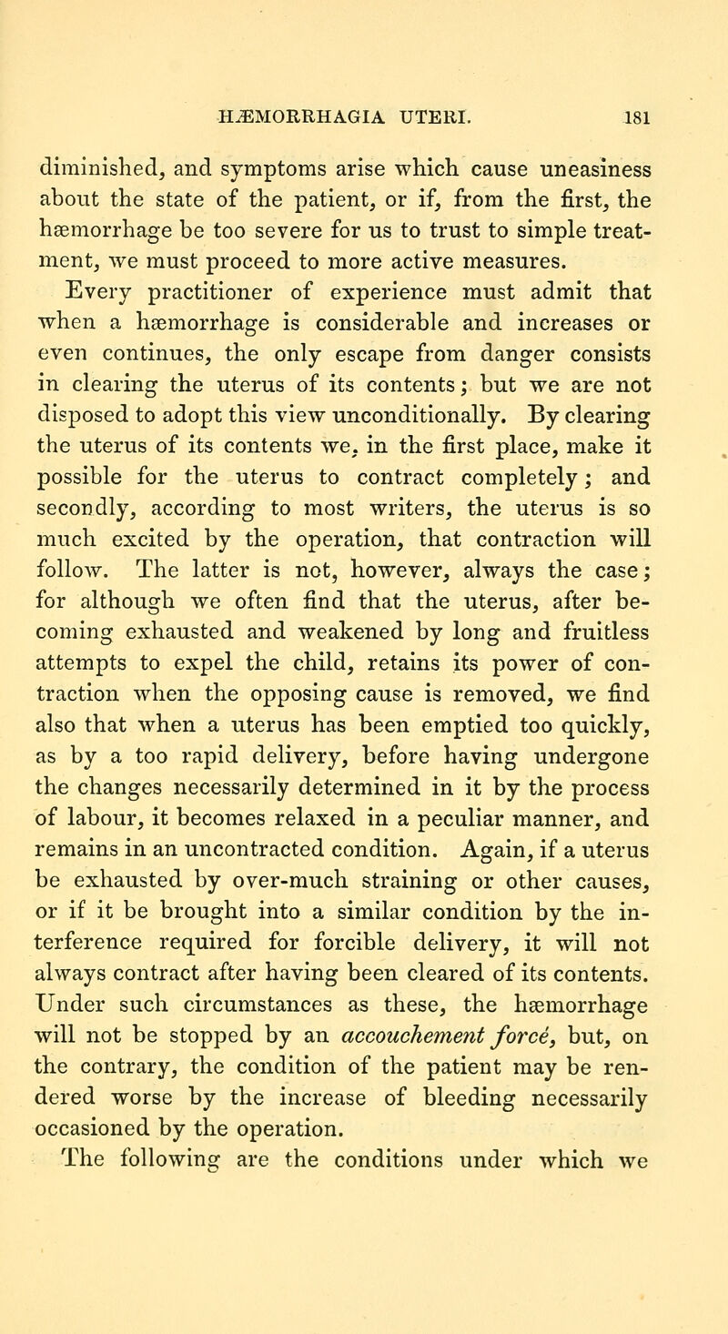 diminished, and symptoms arise which cause uneasiness about the state of the patient, or if, from the first, the haemorrhage be too severe for us to trust to simple treat- ment, we must proceed to more active measures. Every practitioner of experience must admit that when a haemorrhage is considerable and increases or even continues, the only escape from danger consists in clearing the uterus of its contents; but we are not disposed to adopt this view unconditionally. By clearing the uterus of its contents we, in the first place, make it possible for the uterus to contract completely; and secondly, according to most writers, the uterus is so much excited by the operation, that contraction will follow. The latter is not, however, always the case; for although we often find that the uterus, after be- coming exhausted and weakened by long and fruitless attempts to expel the child, retains its power of con- traction when the opposing cause is removed, we find also that when a uterus has been emptied too quickly, as by a too rapid delivery, before having undergone the changes necessarily determined in it by the process of labour, it becomes relaxed in a peculiar manner, and remains in an uncontracted condition. Again, if a uterus be exhausted by over-much straining or other causes, or if it be brought into a similar condition by the in- terference required for forcible delivery, it will not always contract after having been cleared of its contents. Under such circumstances as these, the haemorrhage will not be stopped by an accouchement force, but, on the contrary, the condition of the patient may be ren- dered worse by the increase of bleeding necessarily occasioned by the operation. The following are the conditions under which we