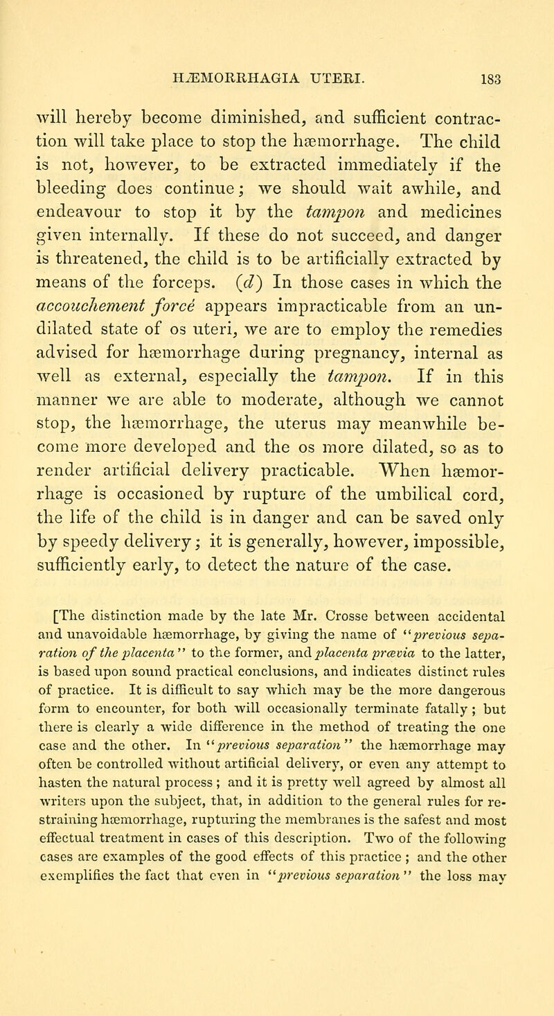 will hereby become diminished, and sufficient contrac- tion will take place to stop the haemorrhage. The child is not, however, to be extracted immediately if the bleeding does continue; we should wait awhile, and endeavour to stop it by the tampon and medicines given internally. If these do not succeed, and danger is threatened, the child is to be artificially extracted by means of the forceps, (c/) In those cases in which the accouchement force appears impracticable from an un- dilated state of os uteri, we are to employ the remedies advised for hsemorrhage during pregnancy, internal as well as external, especially the tampon. If in this manner we are able to moderate, although we cannot stop, the haemorrhage, the uterus may meanwhile be- come more developed and the os more dilated, so as to render artificial delivery practicable. When haemor- rhage is occasioned by rupture of the umbilical cord, the life of the child is in danger and can be saved only by speedy delivery; it is generally, however, impossible, sufficiently early, to detect the nature of the case. [The distinction made by the late Mr. Crosse between accidental and unavoidable haemorrhage, by giving the name of '^previous sepa- ration of the placenta to the former, oxi.^ placenta prceviia to the latter, is based upon sound practical conclusions, and indicates distinct rules of practice. It is difficult to say vsrhich may be the more dangerous form to encounter, for both will occasionally terminate fatally ; but there is clearly a wide diiference in the method of treating the one case and the other. In ^^previous separation the haemorrhage may often be controlled without artificial delivery, or even any attempt to hasten the natural process ; and it is pretty well agreed by almost all writers upon the subject, that, in addition to the general rules for re- straining haemorrhage, rupturing the membranes is the safest and most effectual treatment in cases of this description. Two of the following cases are examples of the good effects of this practice ; and the other exemplifies the fact that even in **previous separation the loss may