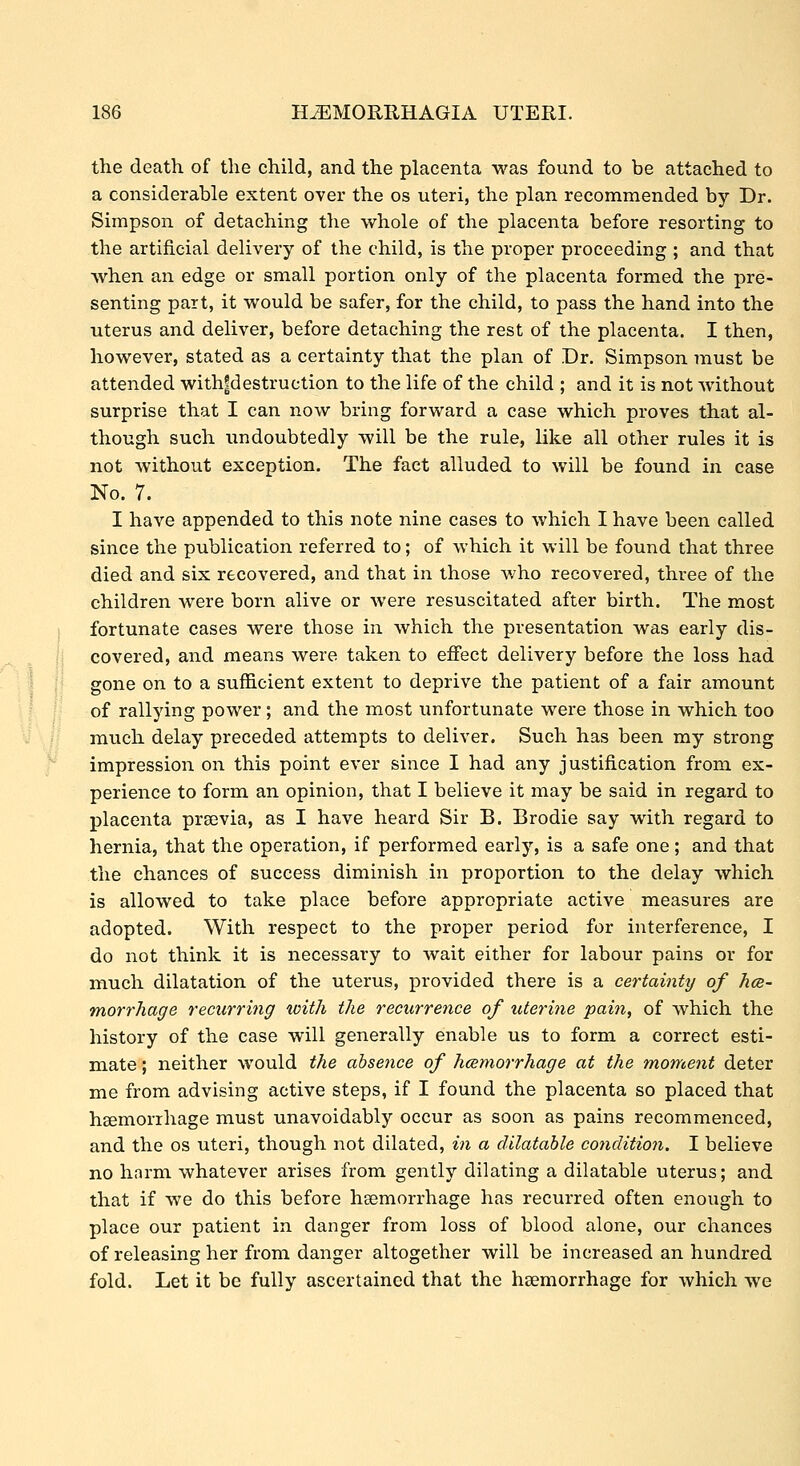 the death of the child, and the placenta was found to be attached to a considerable extent over the os uteri, the plan recommended by Dr. Simpson of detaching the whole of the placenta before resorting to the artificial delivery of the child, is the proper proceeding ; and that when an edge or small portion only of the placenta formed the pre- senting part, it would be safer, for the child, to pass the hand into the uterus and deliver, before detaching the rest of the placenta. I then, however, stated as a certainty that the plan of Dr. Simpson must be attended with|destruction to the life of the child ; and it is not without surprise that I can now bring forward a case which proves that al- though such undoubtedly will be the rule, like all other rules it is not without exception. The fact alluded to will be found in case No. 7. I have appended to this note nine cases to which I have been called since the publication referred to; of which it will be found that three died and six recovered, and that in those who recovered, three of the children were born alive or were resuscitated after birth. The most fortunate cases were those in which the presentation was early dis- covered, and means were taken to effect delivery before the loss had gone on to a sufficient extent to deprive the patient of a fair amount of rallying power; and the most unfortunate were those in which too much delay preceded attempts to deliver. Such has been my strong impression on this point ever since I had any justification from ex- perience to form an opinion, that I believe it may be said in regard to placenta prsevia, as I have heard Sir B. Brodie say with regard to hernia, that the operation, if performed early, is a safe one; and that the chances of success diminish in proportion to the delay which is allowed to take place before appropriate active measures are adopted. With respect to the proper period for interference, I do not think it is necessary to wait either for labour pains or for much dilatation of the uterus, provided there is a certainty of hce- morrhage recurring with the recurrence of uteri7ie pain, of which the history of the case will generally enable us to form a correct esti- mate ; neither would the absence of hcemorrhage at the moment deter me from advising active steps, if I found the placenta so placed that haemorrhage must unavoidably occur as soon as pains recommenced, and the os uteri, though not dilated, in a dilatable conditio7i. I believe no harm whatever arises from gently dilating a dilatable uterus; and that if we do this before haemorrhage has recurred often enough to place our patient in danger from loss of blood alone, our chances of releasing her from danger altogether will be increased an hundred fold. Let it be fully ascertained that the hsemorrhage for which we