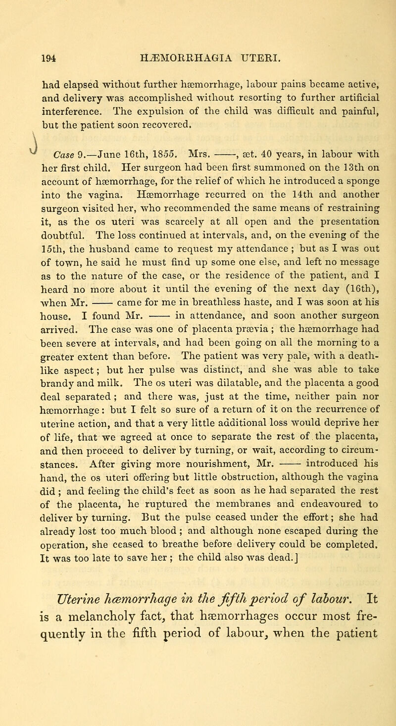 ^ had elapsed without further hsemorrhage, labour pains became active, and delivery was accomplished without resorting to further artificial interference. The expulsion of the child was difficult and painful, but the patient soon recovered. Case 9.—June 16th, 1855. Mrs. , eet. 40 years, in labour with her first child. Her surgeon had been first summoned on the 13th on account of hsemorrhage, for the relief of which he introduced a sponge into the vagina. Haemorrhage recurred on the 14th and another surgeon visited her, who recommended the same means of restraining it, as the os uteri was scarcely at all open and the presentation doubtful. The loss continued at intervals, and, on the evening of the 15th, the husband came to request my attendance ; but as I was out of town, he said he must find up some one else, and left no message as to the nature of the case, or the residence of the patient, and I heard no more about it until the evening of the next day (16th), when Mr. came for me in breathless haste, and I was soon at his house. I found Mr. in attendance, and soon another surgeon arrived. The case was one of placenta prsevia ; the heemorrhage had been severe at intervals, and had been going on all the morning to a greater extent than before. The patient was very pale, with a death- like aspect; but her pulse was distinct, and she was able to take brandy and milk. The os uteri was dilatable, and the placenta a good deal separated ; and there was, just at the time, neither pain nor haemorrhage: but I felt so sure of a return of it on the recurrence of uterine action, and that a very little additional loss would deprive her of life, that we agreed at once to separate the rest of the placenta, and then proceed to deliver by turning, or wait, according to circum- stances. After giving more nourishment, Mr. introduced his hand, the os uteri offering but little obstruction, although the vagina did ; and feeling the child's feet as soon as he had separated the rest of the placenta, he ruptured the membranes and endeavoured to deliver by turning. But the pulse ceased under the effort; she had already lost too much blood ; and although none escaped during the operation, she ceased to breathe before delivery could be completed. It was too late to save her ; the child also was dead, j Uterine heemorrhage in the fifth period of labour. It is a melancholy fact, that haemorrhages occur most fre- quently in the fifth period of labour, when the patient