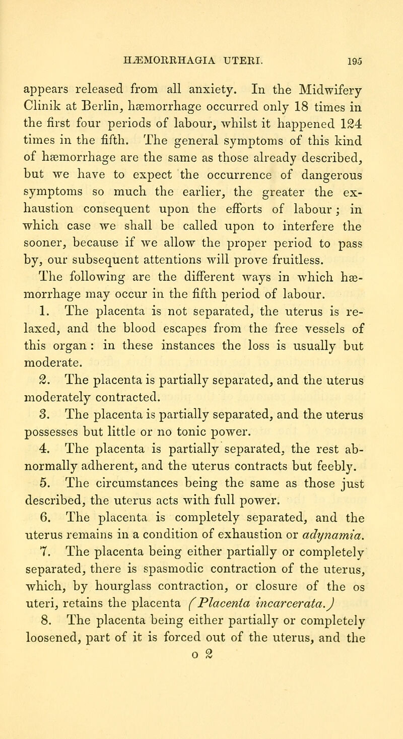 appears released from all anxiety. In the Midwifery Clinik at Berlin, haemorrliage occurred only 18 times in the first four periods of labour, whilst it happened 124 times in the fifth. The general symptoms of this kind of hsemorrhage are the same as those already described, but we have to expect the occurrence of dangerous symptoms so much the earlier, the greater the ex- haustion consequent upon the efforts of labour; in which case we shall be called upon to interfere the sooner, because if we allow the proper period to pass by, our subsequent attentions will prove fruitless. The following are the different ways in which hae- morrhage may occur in the fifth period of labour. 1. The placenta is not separated, the uterus is re- laxed, and the blood escapes from the free vessels of this organ : in these instances the loss is usually but moderate. 2. The placenta is partially separated, and the uterus moderately contracted. 3. The placenta is partially separated, and the uterus possesses but little or no tonic power. 4. The placenta is partially separated, the rest ab- normally adherent, and the uterus contracts but feebly. 5. The circumstances being the same as those just described, the uterus acts with full power. 6. The placenta is completely separated, and the uterus remains in a condition of exhaustion or adynamia. 7. The placenta being either partially or completely separated, there is spasmodic contraction of the uterus, which, by hourglass contraction, or closure of the os uteri, retains the placenta f Placenta incarcerata.J 8. The placenta being either partially or completely loosened, part of it is forced out of the uterus, and the o 2