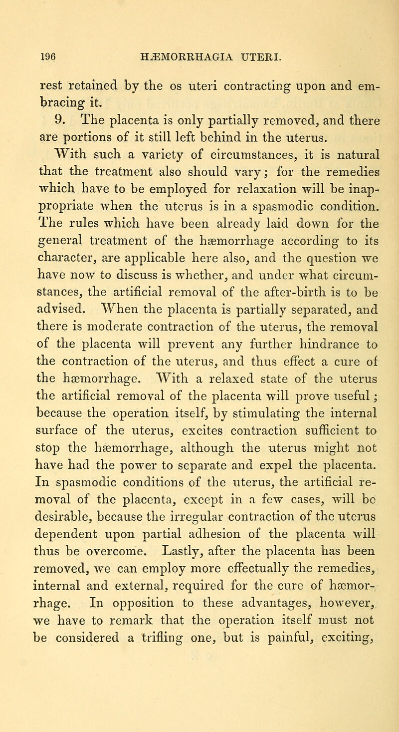 rest retained by the os uteri contracting upon and em- bracing it, 9. The placenta is only partially removed, and there are portions of it still left behind in the uterus. With such a variety of circumstances, it is natural that the treatment also should vary; for the remedies which have to be employed for relaxation will be inap- propriate when the uterus is in a spasmodic condition. The rules which have been already laid down for the general treatment of the hsemorrhage according to its character, are applicable here also, and the question we have now to discuss is whether, and under what circum- stances, the artificial removal of the after-birth is to be advised. When the placenta is partially separated, and there is moderate contraction of the uterus, the removal of the placenta will prevent any further hindrance to the contraction of the uterus, and thus effect a cure of the haemorrhage. With a relaxed state of the uterus the artificial removal of the placenta will prove useful; because the operation itself, by stimulating the internal surface of the uterus, excites contraction sufficient to stop the haemorrhage, although the uterus might not have had the power to separate and expel the placenta. In spasmodic conditions of the uterus, the artificial re- moval of the placenta, except in a few cases, will be desirable, because the irregular contraction of the uterus dependent upon partial adhesion of the placenta will thus be overcome. Lastly, after the placenta has been removed, we can employ more effectually the remedies, internal and external, required for the cure of haemor- rhage. In opposition to these advantages, however, we have to remark that the operation itself must not be considered a trifling one, but is painful, exciting.