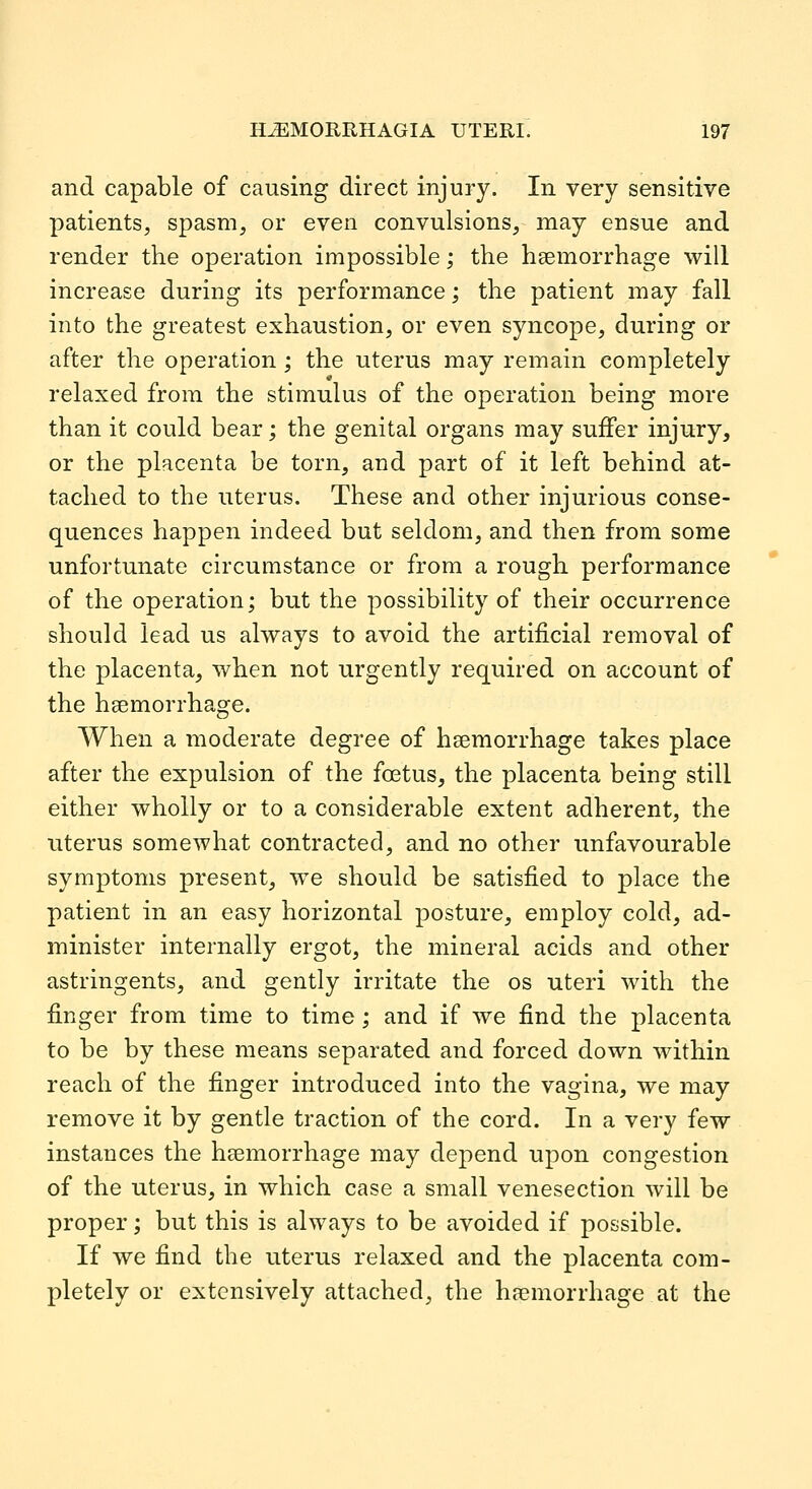 and capable of causing direct injury. In very sensitive patients, spasm, or even convulsions, may ensue and render the operation impossible; the haemorrhage will increase during its performance; the patient may fall into the greatest exhaustion, or even syncope, during or after the operation ; the uterus may remain completely relaxed from the stimulus of the operation being more than it could bear; the genital organs may suffer injury, or the placenta be torn, and part of it left behind at- tached to the uterus. These and other injurious conse- quences happen indeed but seldom, and then from some unfortunate circumstance or from a rough performance of the operation; but the possibility of their occurrence should lead us always to avoid the artificial removal of the placenta, when not urgently required on account of the haemorrhage. When a moderate degree of haemorrhage takes place after the expulsion of the foetus, the placenta being still either wholly or to a considerable extent adherent, the uterus somewhat contracted, and no other unfavourable symptoms present, we should be satisfied to place the patient in an easy horizontal posture, employ cold, ad- minister internally ergot, the mineral acids and other astringents, and gently irritate the os uteri with the finger from time to time; and if we find the placenta to be by these means separated and forced down within reach of the finger introduced into the vagina, we may remove it by gentle traction of the cord. In a very few instances the haemorrhage may depend upon congestion of the uterus, in which case a small venesection will be proper; but this is always to be avoided if possible. If we find the uterus relaxed and the placenta com- pletely or extensively attached, the haemorrhage at the