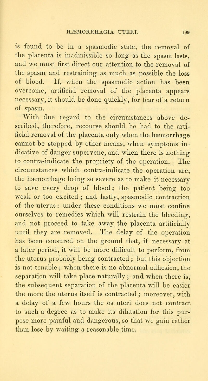 is found to be in a spasmodic state^ the removal of the placenta is inadmissible so long as the spasm lasts, and we must first direct our attention to the removal of the spasm and restraining as much as possible the loss of blood. If, when the spasmodic action has been overcome, artificial removal of the placenta appears necessary, it should be done quickly, for fear of a return of spasm. With due regard to the circumstances above de- scribed, therefore, recourse should be had to the arti- ficial removal of the placenta only when the haemorrhage cannot be stopped by other means, when symptoms in- dicative of danger supervene, and when there is nothing to contra-indicate the propriety of the operation. The circumstances which contra-indicate the operation are, the hsemorrhage being so severe as to make it necessary to save every drop of blood; the patient being too weak or too excited; and lastly, spasmodic contraction of the uterus: under these conditions we must confine ourselves to remedies which will restrain the bleedinsf, and not proceed to take away the placenta artificially until they are removed. The delay of the operation has been censured on the ground that, if necessary at a later period, it will be more difficult to perform, from the uterus probably being contracted; but this objection is not tenable ; when there is no abnormal adhesion, the separation will take place naturally; and when there is, the subsequent separation of the placenta will be easier the more the uterus itself is contracted; moreover, with a delay of a few hours the os uteri does not contract to such a degree as to make its dilatation for this pur- pose more painful and dangerous, so that we gain rather than lose by vv^iting a reasonable time.