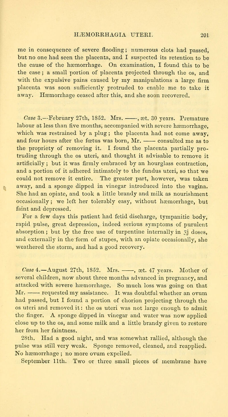me in consequence of severe flooding; numerous clots had passed, but no one had seen the placenta, and I suspected its retention to be the cause of the haemorrhage. On examination, I found this to be the case ; a small portion of placenta projected through the os, and Avith the expulsive pains caused by my manipulations a large firm placenta was soon sufficiently protruded to enable me to take it away. Hgemorrhage ceased after this, and she soon recovered. Case 3.—February 27th, 1852. Mrs. , set. 30 years. Premature labour at less than five months, accompanied with severe haemorrhage, which was restrained by a plug ; the placenta had not come away, and four hours after the foetus was born, Mr. consulted me as to the propriety of removing it. I found the placenta partially pro- truding through the os uteri, and thought it advisable to remove it artificially ; but it was firmly embraced by an hourglass contraction, and a portion of it adhered intimately to the fundus uteri, so that we could not remove it entire. The greater part, however, was taken away, and a sponge dipped in vinegar introduced into the vagina. She had an opiate, and took a little brandy and milk as nourishment occasionally; we left her tolerably easy, without haemorrhage, but faint and depressed. For a few days this patient had fetid discharge, tympanitic body, rapid pulse, great depression, indeed serious symptoms of purulent absorption ; but by the free use of turpentine internally in 5j doses, and externally in the form of stupes, with an opiate occasionally, she weathered the storm, and had a good recovery. Case 4.—August 27th, 1852. Mrs. , set. 47 years. Mother of several children, now about three months advanced in pregnancy, and attacked with severe haemorrhage. So much loss was going on that Mr. requested my assistance. It was doubtful whether an ovum had passed, but I found a portion of chorion projecting through the os uteri and removed it: the os uteri was not large enough to admit the finger. A sponge dipped in vinegar and water was now applied close up to the os, and some milk and a little brandy given to restore her from her faintness. 28th. Had a good night, and was somewhat rallied, although the pulse was still very weak. Sponge removed, cleaned, and reapplied. No haemorrhage ; no more ovum expelled. September 11th. Two or three small pieces of membrane have