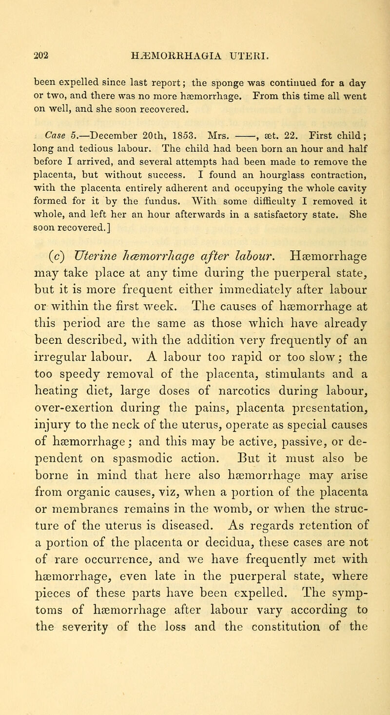 been expelled since last report; the sponge was continued for a day or two, and there was no more haemorrhage. From this time all went on well, and she soon recovered. Case 5.—December 20th, 1853. Mrs. , set. 22. First child; long and tedious labour. The child had been born an hour and half before I arrived, and several attempts had been made to remove the placenta, but without success. I found an hourglass contraction, with the placenta entirely adherent and occupying the whole cavity formed for it by the fundus. With some difficulty I removed it whole, and left her an hour afterwards in a satisfactory state. She soon recovered.] (c) Uterine hcBmorrJiage after labour. Hsemorrliage may take place at any time during the puerperal state, but it is more frequent either immediately after labour or within the first week. The causes of heemorrhage at this period are the same as those which have already been described, with the addition very frequently of an irregular labour. A labour too rapid or too slow; the too speedy removal of the placenta, stimulants and a heating diet, large doses of narcotics during labour, over-exertion during the pains, placenta presentation, injury to the neck of the uterus, operate as special causes of hsemorrhage; and this may be active, passive, or de- pendent on spasmodic action. But it must also be borne in mind that here also heemorrhage may arise from organic causes, viz, when a portion of the placenta or membranes remains in the womb, or when the struc- ture of the uterus is diseased. As regards retention of a portion of the placenta or clecidua, these cases are not of rare occurrence, and we have frequently met with hsemorrhage, even late in the puerperal state, where pieces of these parts have been expelled. The symp- toms of haemorrhage after labour vary according to the severity of the loss and the constitution of the