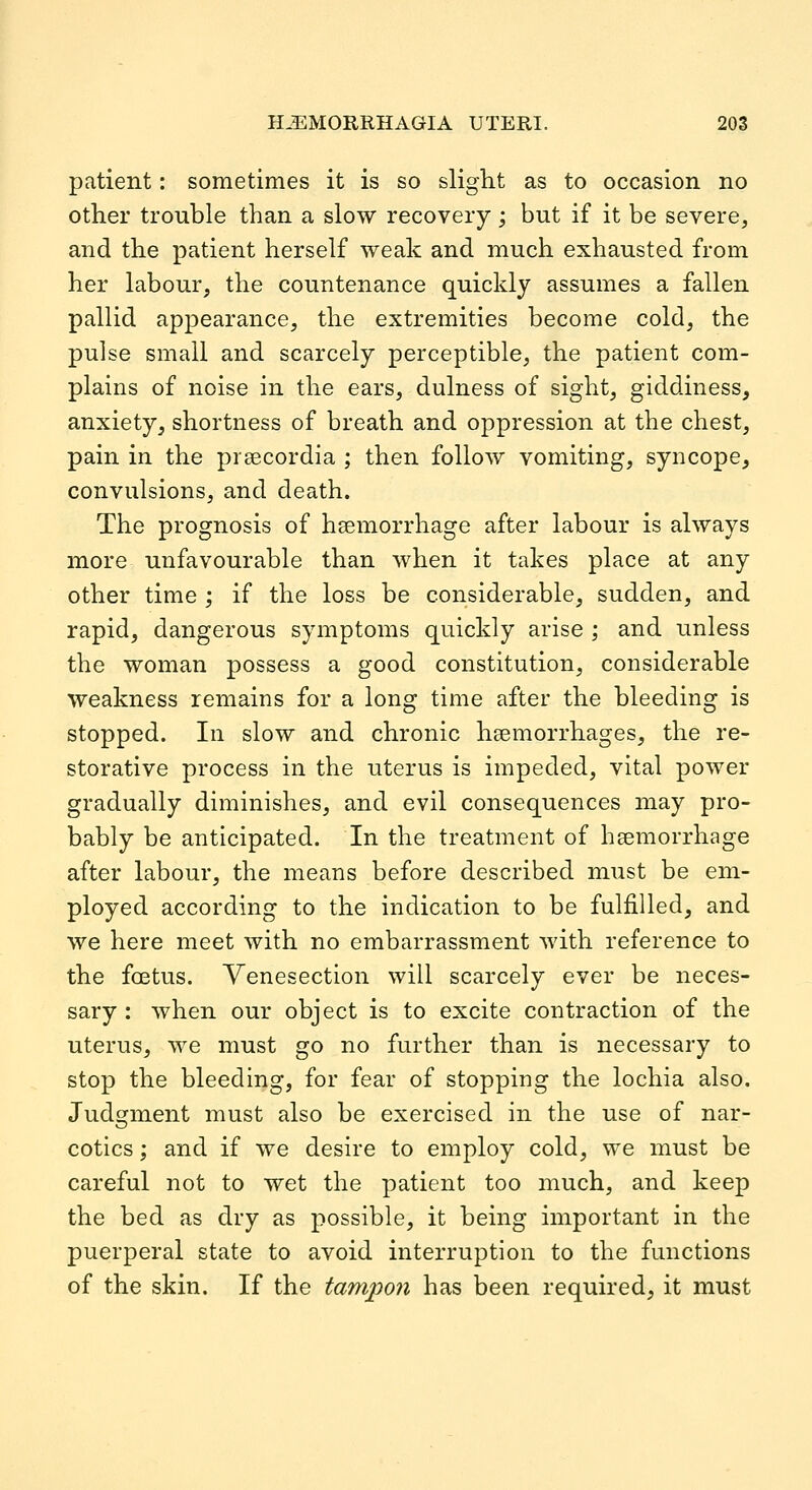 patient: sometimes it is so slight as to occasion no other trouble than a slow recovery; but if it be severe, and the patient herself weak and much exhausted from her labour, the countenance quickly assumes a fallen pallid appearance, the extremities become cold, the pulse small and scarcely perceptible, the patient com- plains of noise in the ears, dulness of sight, giddiness, anxiety, shortness of breath and oppression at the chest, pain in the prsecordia ; then follow vomiting, syncope, convulsions, and death. The prognosis of haemorrhage after labour is always more unfavourable than when it takes place at any other time ; if the loss be considerable, sudden, and rapid, dangerous symptoms quickly arise ; and unless the woman possess a good constitution, considerable weakness remains for a long time after the bleeding is stopped. In slow and chronic haemorrhages, the re- storative process in the uterus is impeded, vital power gradually diminishes, and evil consequences may pro- bably be anticipated. In the treatment of haemorrhage after labour, the means before described must be em- ployed according to the indication to be fulfilled, and we here meet with no embarrassment with reference to the foetus. Venesection will scarcely ever be neces- sary : when our object is to excite contraction of the uterus, we must go no further than is necessary to stop the bleeding, for fear of stopping the lochia also. Judgment must also be exercised in the use of nar- cotics ; and if we desire to employ cold, we must be careful not to wet the patient too much, and keep the bed as dry as possible, it being important in the puerperal state to avoid interruption to the functions of the skin. If the tampon has been required, it must