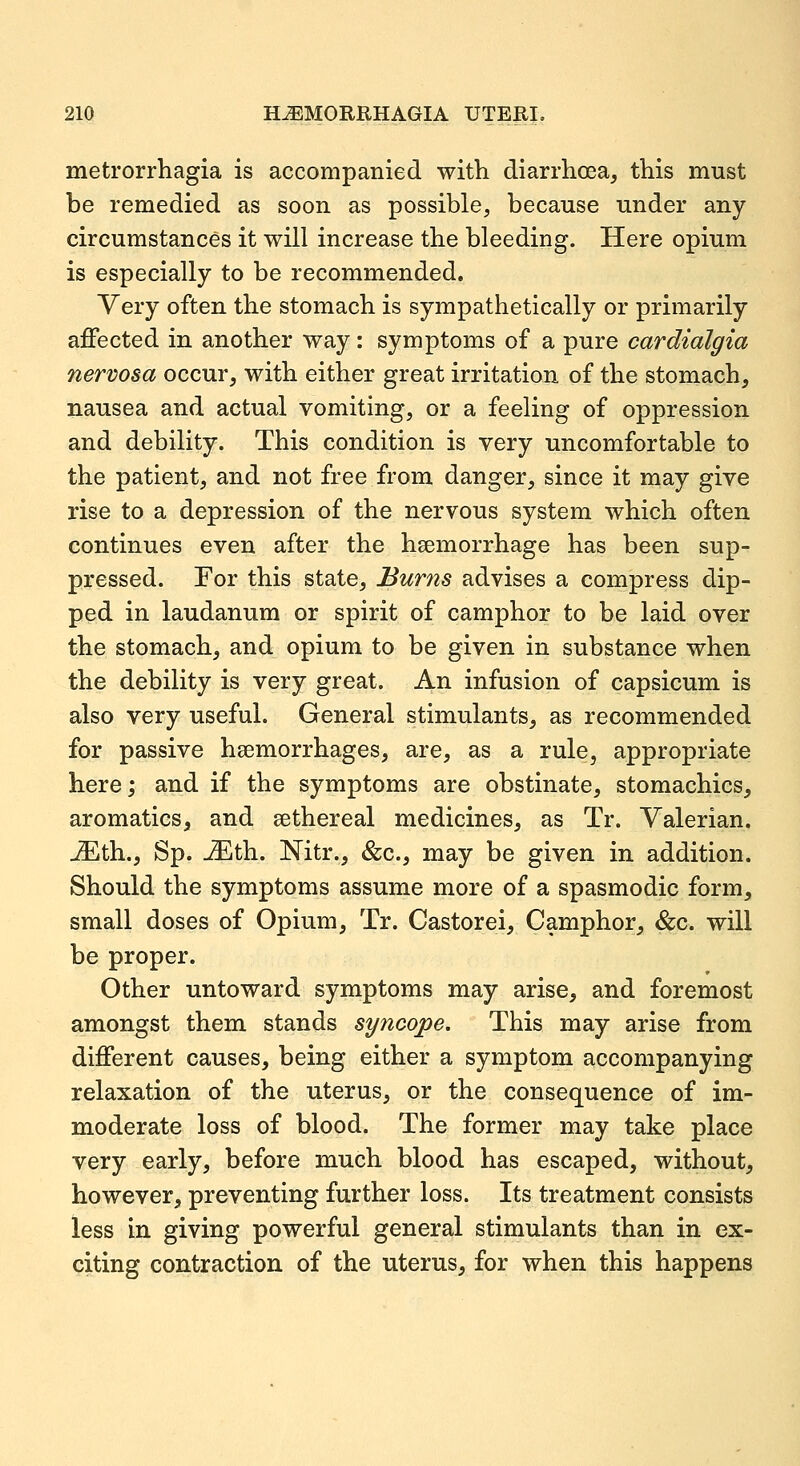 metrorrhagia is accompanied with diarrhoea, this must be remedied as soon as possible, because under any circumstances it will increase the bleeding. Here opium is especially to be recommended. Very often the stomach is sympathetically or primarily affected in another way: symptoms of a pure cardialgia nervosa occur, with either great irritation of the stomach, nausea and actual vomiting, or a feeling of oppression and debility. This condition is very uncomfortable to the patient, and not free from danger, since it may give rise to a depression of the nervous system which often continues even after the hsemorrhage has been sup- pressed. For this state. Bums advises a compress dip- ped in laudanum or spirit of camphor to be laid over the stomach, and opium to be given in substance when the debility is very great. An infusion of capsicum is also very useful. General stimulants, as recommended for passive hsemorrhages, are, as a rule, appropriate here; and if the symptoms are obstinate, stomachics, aromatics, and eethereal medicines, as Tr. Valerian. JEth., Sp. -iEth. Nitr., &c., may be given in addition. Should the symptoms assume more of a spasmodic form, small doses of Opium, Tr. Castorei, Camphor, &c. will be proper. Other untoward symptoms may arise, and foremost amongst them stands syncope. This may arise from different causes, being either a symptom accompanying relaxation of the uterus, or the consequence of im- moderate loss of blood. The former may take place very early, before much blood has escaped, without, however, preventing further loss. Its treatment consists less in giving powerful general stimulants than in ex- citing contraction of the uterus, for when this happens