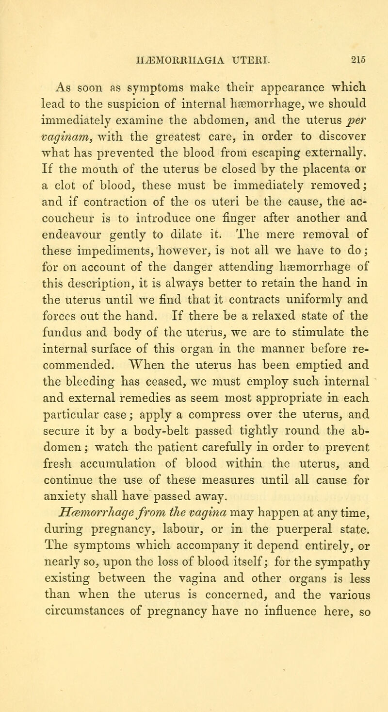 As soon as symptoms make their appearance which lead to the suspicion of internal haemorrhage, we should immediately examine the abdomen, and the uterus per 'caginam^ with the greatest care, in order to discover what has prevented the blood from escaping externally. If the mouth of the uterus be closed by the placenta or a clot of blood, these must be immediately removed; and if contraction of the os uteri be the cause, the ac- coucheur is to introduce one finger after another and endeavour gently to dilate it. The mere removal of these impediments, however, is not all we have to do; for on account of the danger attending haemorrhage of this description, it is always better to retain the hand in the uterus until we find that it contracts uniformly and forces out the hand. If there be a relaxed state of the fundus and body of the uterus, we are to stimulate the internal surface of this organ in the manner before re- commended. When the uterus has been emptied and the bleeding has ceased, we must employ such internal and external remedies as seem most appropriate in each particular case; apply a compress over the uterus, and secure it by a body-belt passed tightly round the ab- domen ; watch the patient carefully in order to prevent fresh accumulation of blood within the uterus, and continue the use of these measures until all cause for anxiety shall have passed away. Hcemorrliage from the vagina may happen at any time, during pregnancy, labour, or in the puerperal state. The symptoms which accompany it depend entirely, or nearly so, upon the loss of blood itself; for the sympathy existing between the vagina and other organs is less than when the uterus is concerned, and the various circumstances of pregnancy have no influence here, so