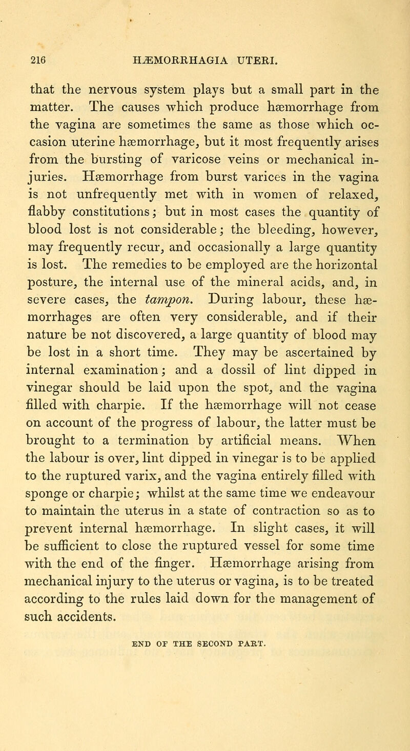 that the nervous system plays but a small part in the matter. The causes which produce haemorrhage from the vagina are sometimes the same as those which oc- casion uterine haemorrhage, but it most frequently arises from the bursting of varicose veins or mechanical in- juries. Haemorrhage from burst varices in the vagina is not unfrequently met with in women of relaxed, flabby constitutions; but in most cases the quantity of blood lost is not considerable; the bleeding, however, may frequently recur, and occasionally a large quantity is lost. The remedies to be employed are the horizontal posture, the internal use of the mineral acids, and, in severe cases, the tampon. During labour, these hae- morrhages are often very considerable, and if their nature be not discovered, a large quantity of blood may be lost in a short time. They may be ascertained by internal examination; and a dossil of lint dipped in vinegar should be laid upon the spot, and the vagina filled with charpie. If the haemorrhage will not cease on account of the progress of labour, the latter must be brought to a termination by artificial means. When the labour is over, lint dipped in vinegar is to be applied to the ruptured varix, and the vagina entirely filled with sponge or charpie; whilst at the same time we endeavour to maintain the uterus in a state of contraction so as to prevent internal haemorrhage. In slight cases, it will be sufficient to close the ruptured vessel for some time with the end of the finger. Haemorrhage arising from mechanical injury to the uterus or vagina, is to be treated according to the rules laid down for the management of such accidents. END OP THE SECOND PART.