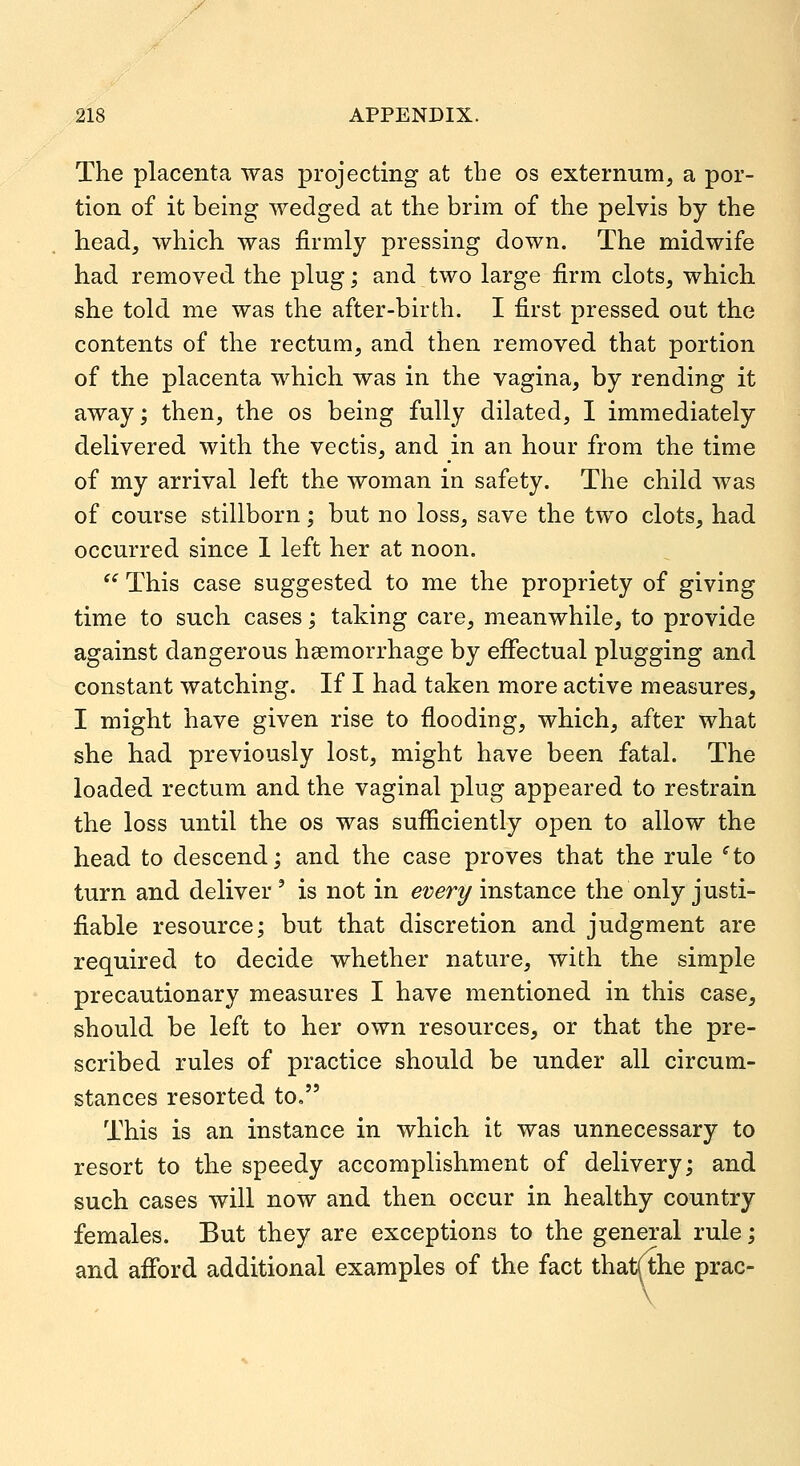 The placenta was projecting at the os externum, a por- tion of it being wedged at the brim of the pelvis by the head, which was firmly pressing down. The midwife had removed the plug; and two large firm clots, which she told me was the after-birth. I first pressed out the contents of the rectum, and then removed that portion of the placenta which was in the vagina, by rending it away; then, the os being fully dilated, I immediately delivered with the vectis, and in an hour from the time of my arrival left the woman in safety. The child was of course stillborn; but no loss, save the two clots, had occurred since 1 left her at noon.  This case suggested to me the propriety of giving time to such cases; taking care, meanwhile, to provide against dangerous haemorrhage by effectual plugging and constant watching. If I had taken more active measures, I might have given rise to flooding, which, after what she had previously lost, might have been fatal. The loaded rectum and the vaginal plug appeared to restrain the loss until the os was sufficiently open to allow the head to descend; and the case proves that the rule ^to turn and deliver ' is not in evert/ instance the only justi- fiable resource; but that discretion and judgment are required to decide whether nature, with the simple precautionary measures I have mentioned in this case, should be left to her own resources, or that the pre- scribed rules of practice should be under all circum- stances resorted to, This is an instance in which it was unnecessary to resort to the speedy accomplishment of delivery; and such cases will now and then occur in healthy country females. But they are exceptions to the general rule; and afiford additional examples of the fact that/the prac-