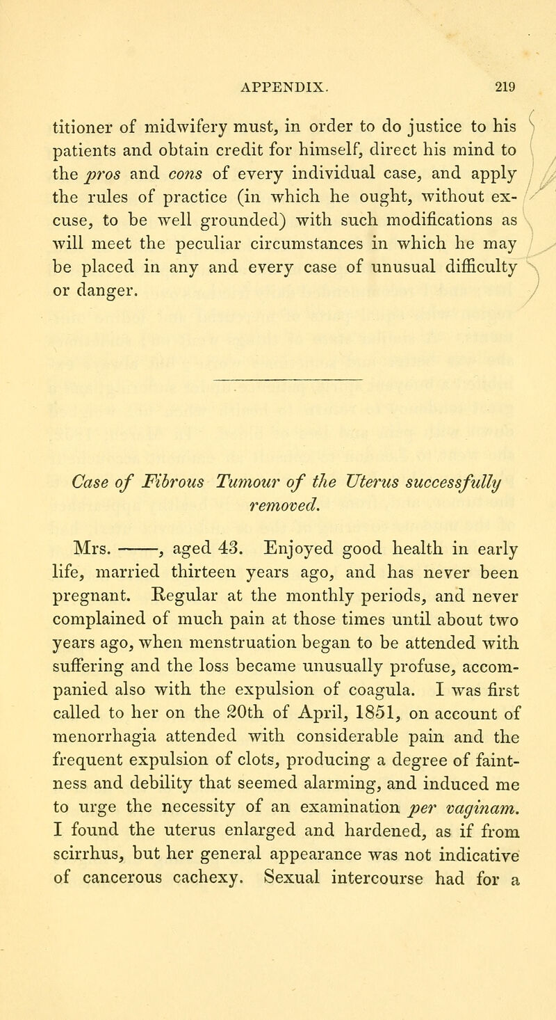 titioner of midwifery must, in order to do justice to his patients and obtain credit for himself, direct his mind to the pros and cons of every individual case, and apply / U the rules of practice (in which he ought, without ex- cuse, to be well grounded) with such modifications as will meet the peculiar circumstances in which he may be placed in any and every case of unusual difficulty or danger. Case of Fibrous Tumour of the Uterus successfully removed. Mrs. , aged 43. Enjoyed good health in early life, married thirteen years ago, and has never been pregnant. Regular at the monthly periods, and never complained of much pain at those times until about two years ago, when menstruation began to be attended with sufiering and the loss became unusually profuse, accom- panied also with the expulsion of coagula. I was first called to her on the 20th of April, 1851, on account of menorrhagia attended with considerable pain and the frequent expulsion of clots, producing a degree of faint- ness and debility that seemed alarming, and induced me to urge the necessity of an examination per vaginam. I found the uterus enlarged and hardened, as if from scirrhus, but her general appearance was not indicative of cancerous cachexy. Sexual intercourse had for a