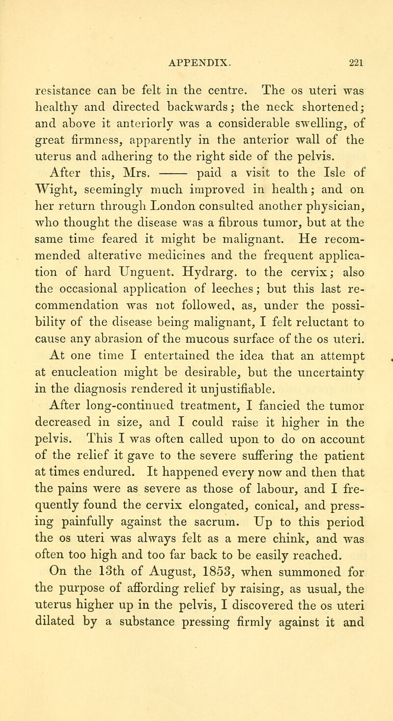 resistance can be felt in the centre. The os uteri was healthy and directed backwards; the neck shortened; and above it anteriorly was a considerable swelling, of great firmness, apparently in the anterior wall of the uterus and adhering to the right side of the pelvis. After this, Mrs. paid a visit to the Isle of Wight, seemingly much improved in health; and on her return through London consulted another physician, who thought the disease was a fi.brous tumor, but at the same time feared it might be malignant. He recom- mended alterative medicines and the frequent applica- tion of hard Unguent. Hydrarg. to the cervix; also the occasional application of leeches; but this last re- commendation was not followed, as, under the possi- bility of the disease being malignant, I felt reluctant to cause any abrasion of the mucous surface of the os uteri. At one time I entertained the idea that an attempt at enucleation might be desirable, but the uncertainty in the diagnosis rendered it unjustifiable. After long-continued treatment, I fancied the tumor decreased in size, and I could raise it higher in the pelvis. This I was often called upon to do on account of the relief it gave to the severe sufifering the patient at times endured. It happened every now and then that the pains were as severe as those of labour, and I fre- quently found the cervix elongated, conical, and press- ing painfully against the sacrum. Up to this period the OS uteri was always felt as a mere chink, and was often too high and too far back to be easily reached. On the 13th of August, 1853, when summoned for the purpose of afibrding relief by raising, as usual, the uterus higher up in the pelvis, I discovered the os uteri dilated by a substance pressing firmly against it and