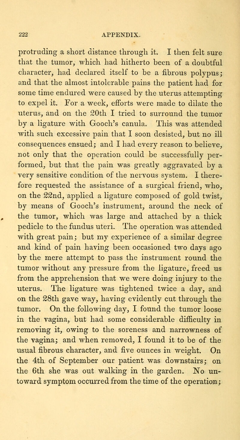 protruding a short distance through it. I then felt sure that the tumor, which had hitherto been of a doubtful character, had declared itself to be a fibrous polypus; and that the almost intolerable pains the patient had for some time endured were caused by the uterus attempting to expel it. For a week, efforts were made to dilate the uterus, and on the 20th I tried to surround the tumor by a ligature with Gooch's canula. This was attended with such excessive pain that I soon desisted, but no ill consequences ensued; and I had every reason to believe, not only that the operation could be successfully per- formed, but that the pain was greatly aggravated by a very sensitive condition of the nervous system. I there- fore requested the assistance of a surgical friend, who, on the 22nd, applied a ligature composed of gold twist, by means of Gooch's instrument, around the neck of the tumor, which was large and attached by a thick pedicle to the fundus uteri. The operation was attended with great pain; but my experience of a similar degree and kind of pain having been occasioned two days ago by the mere attempt to pass the instrument round the tumor without any pressure from the ligature, freed us from the apprehension that we were doing injury to the uterus. The ligature was tightened twice a day, and on the 28th gave way, having evidently cut through the tumor. On the following day, I found the tumor loose in the vagina, but had some considerable difficulty in removing it, owing to the soreness and narrowness of the vagina; and when removed, I found it to be of the usual fibrous character, and five ounces in weight. On the 4th of September our patient was downstairs; on the 6th she was out walking in the garden. No un- toward symptom occurred from the time of the operation;