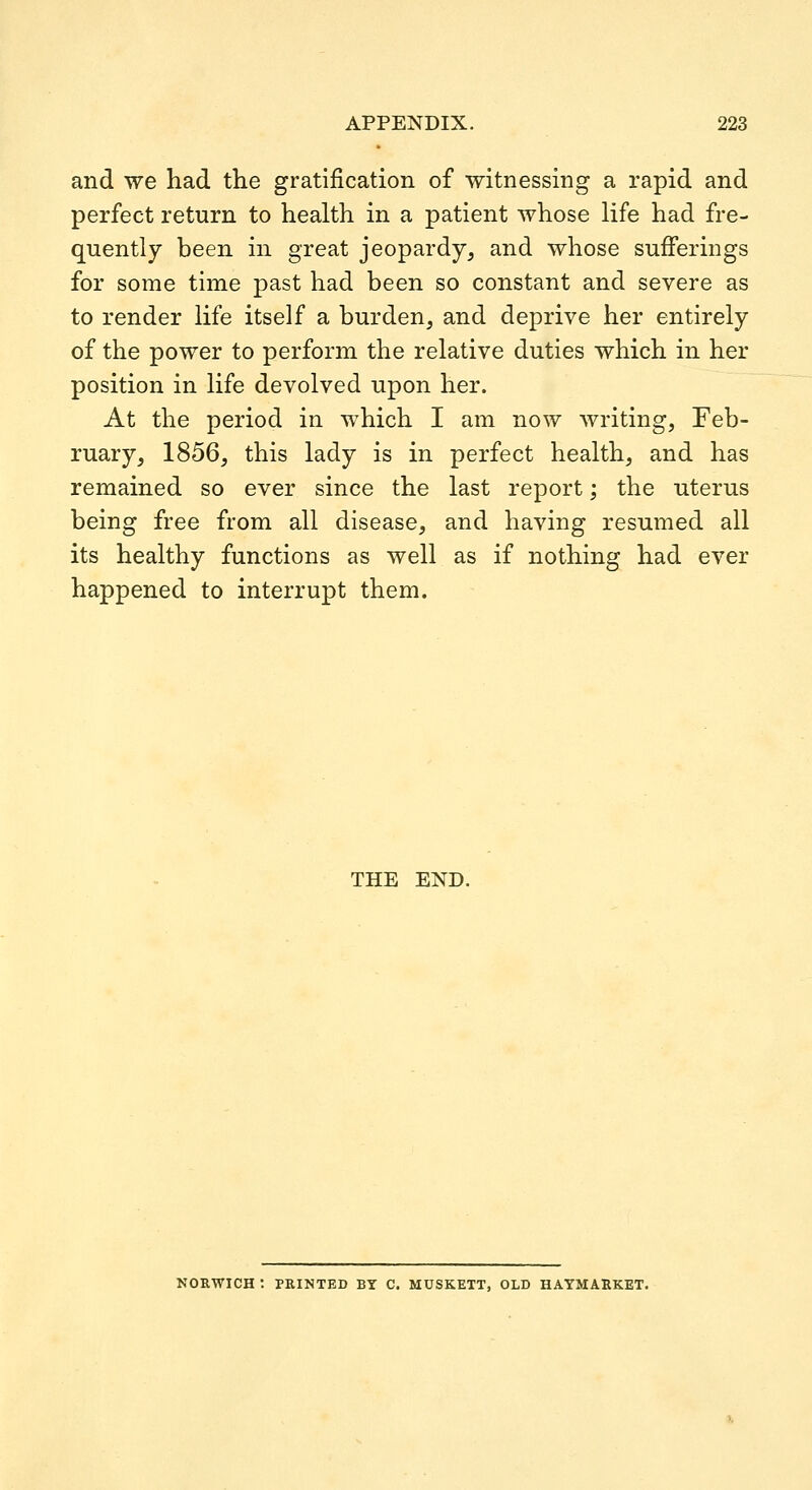 and we had the gratification of witnessing a rapid and perfect return to health in a patient whose life had fre- quently been in great jeopardy, and whose sufferings for some time past had been so constant and severe as to render life itself a burden, and deprive her entirely of the power to perform the relative duties which in her position in life devolved upon her. At the period in which I am now writing, Feb- ruary, 1856, this lady is in perfect health, and has remained so ever since the last report; the uterus being free from all disease, and having resumed all its healthy functions as well as if nothing had ever happened to interrupt them. THE END. NORWICH : PRINTED BY C. MUSKETT, OLD HAYMARKET.