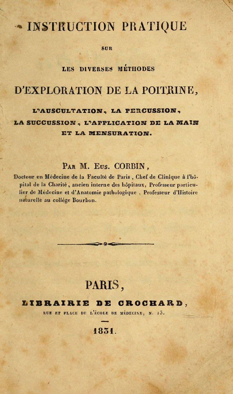 LES DIVERSES METHODES D'EXPLORATION DE LA POITRINE, ^AUSCULTATION, LA PERCUSSION., LA SUCCUSSION , L^APFLICATION DE LA MAW ET LA MENSURATION. Par M. Eus. CORBIN, Docteur «n Médecine de la Faculté de Paris , Chef de Clinique à l'hô- pital de la Charité, ancien interne des hôpilaux, Professeur particu- lier de Médecine et d'Anatomie pathologique , Professeur d'Histoire naturelle au collège Bourbon. PARIS, LIBRAIRIE AS CROCHARD, RUE ET PUCli DE i/ÉCOLE DE MÉDECINE, N. 10. 1851.