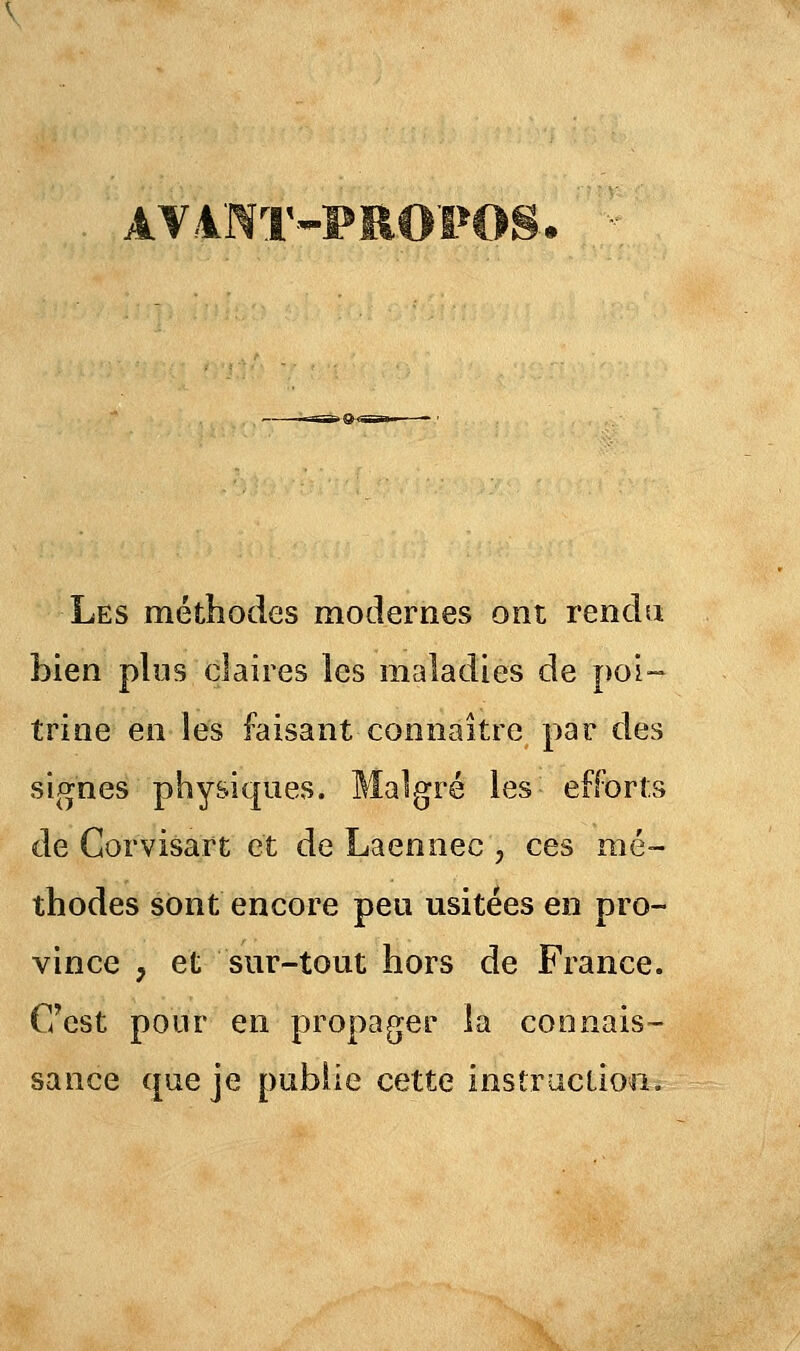 AV4NT-PROPOS. Les méthodes modernes ont rendu bien plus claires les maladies de poi- trine en les faisant connaître par des signes physiques. Malgré les efforts de Corvisart et de Laennec , ces mé- thodes sont encore peu usitées en pro- vince , et sur-tout hors de France. C'est pour en propager la connais- sance que je publie cette instruction.