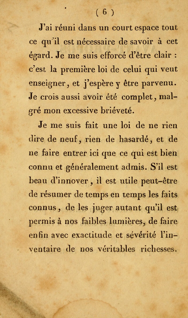 J'ai réuni clans un court espace tout ce qu il est nécessaire de savoir à cet égard. Je nie suis efforcé d'être clair : c'est la première loi de celui qui veut enseigner, et j'espère y être parvenu. Je crois aussi avoir été complet, mal- gré mon excessive brièveté. Je me suis fait une loi de ne rien dire de neuf, rien de hasardé, et de ne faire entrer ici que ce qui est bien connu et généralement admis. S'il est beau d'innover, il est utile peut-être de résumer de temps en temps les faits connus, de les juger autant qu'il est permis à nos faibles lumières, de faire enfin avec exactitude et sévérité l'in- ventaire de nos véritables richesses.