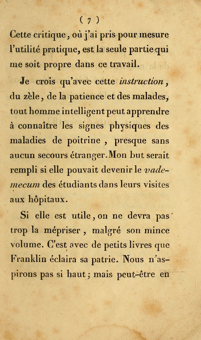 Cette critique ; où j'ai pris pour mesure l'utilité pratique, est la seule partie qui me soit propre dans ce travail. Je crois qu'avec cette instruction 7 du zèle, de la patience et des malades, tout homme intelligent peut apprendre à connaître les signes physiques des maladies de poitrine , presque sans aucun secours étranger.Mon but serait rempli si elle pouvait devenir le vade- mecum des étudiants dans leurs visites aux hôpitaux. Si elle est utile, on ne devra pas trop la mépriser , malgré son mince volume. C'est avec de petits livres que Franklin éclaira sa patrie. Nous n'as- pirons pas si haut -, mais peut-être en