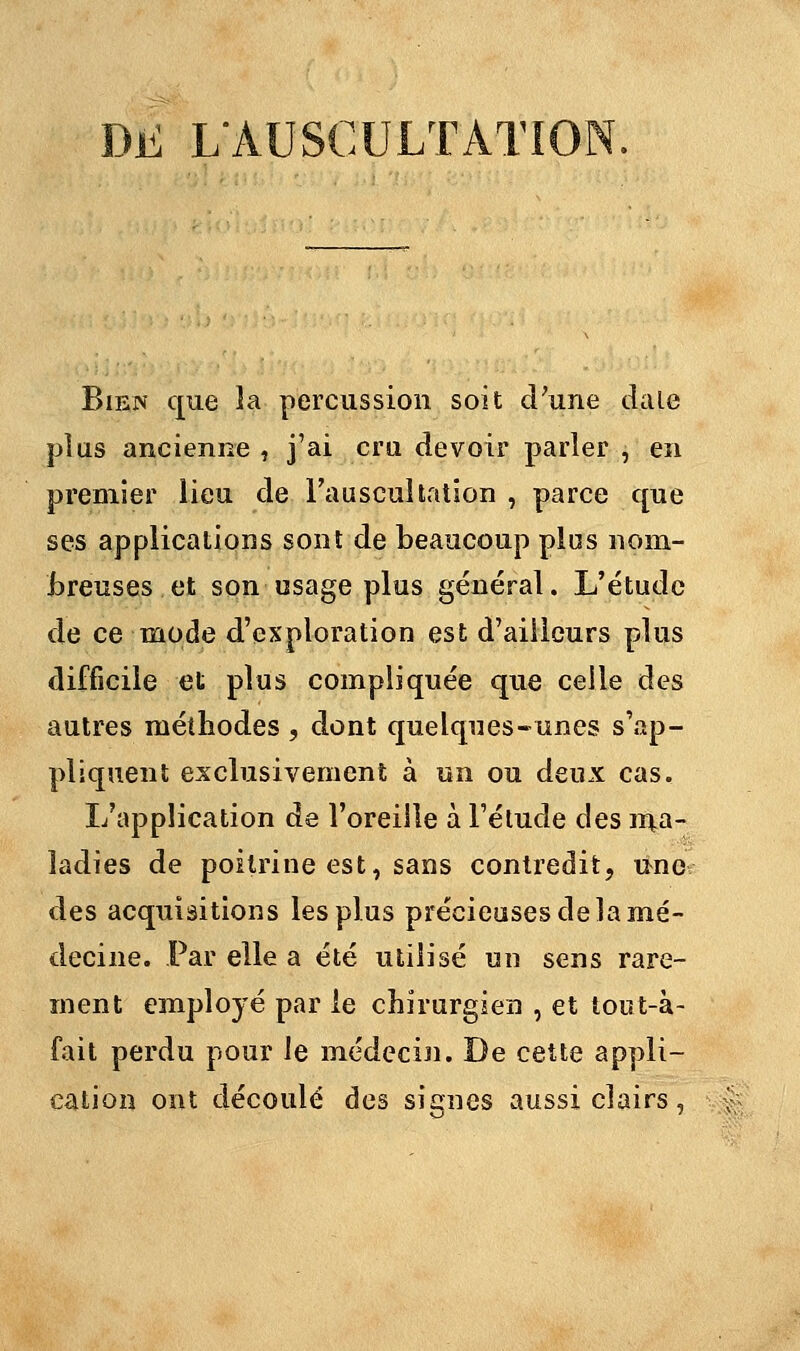 DL L'AUSCULTATION. Bien que la percussion soit d'une dale plus ancienne , j'ai cru devoir parler , en premier lieu de l'auscultation , parce que ses applications sont de beaucoup plus nom- breuses, et son usage plus général. L'étude de ce mode d'exploration est d'ailleurs plus difficile et plus compliquée que celle des autres méthodes , dont quelques-unes s'ap- pliquent exclusivement à un ou deux cas. L'application de l'oreille à l'étude des ma- ladies de poitrine est, sans contredit, une des acquisitions les plus précieuses de la mé- decine. Par elle a été utilisé un sens rare- ment employé par le chirurgien , et tout-à- fait perdu pour le médecin. De cette appli- cation ont découlé des signes aussi clairs,