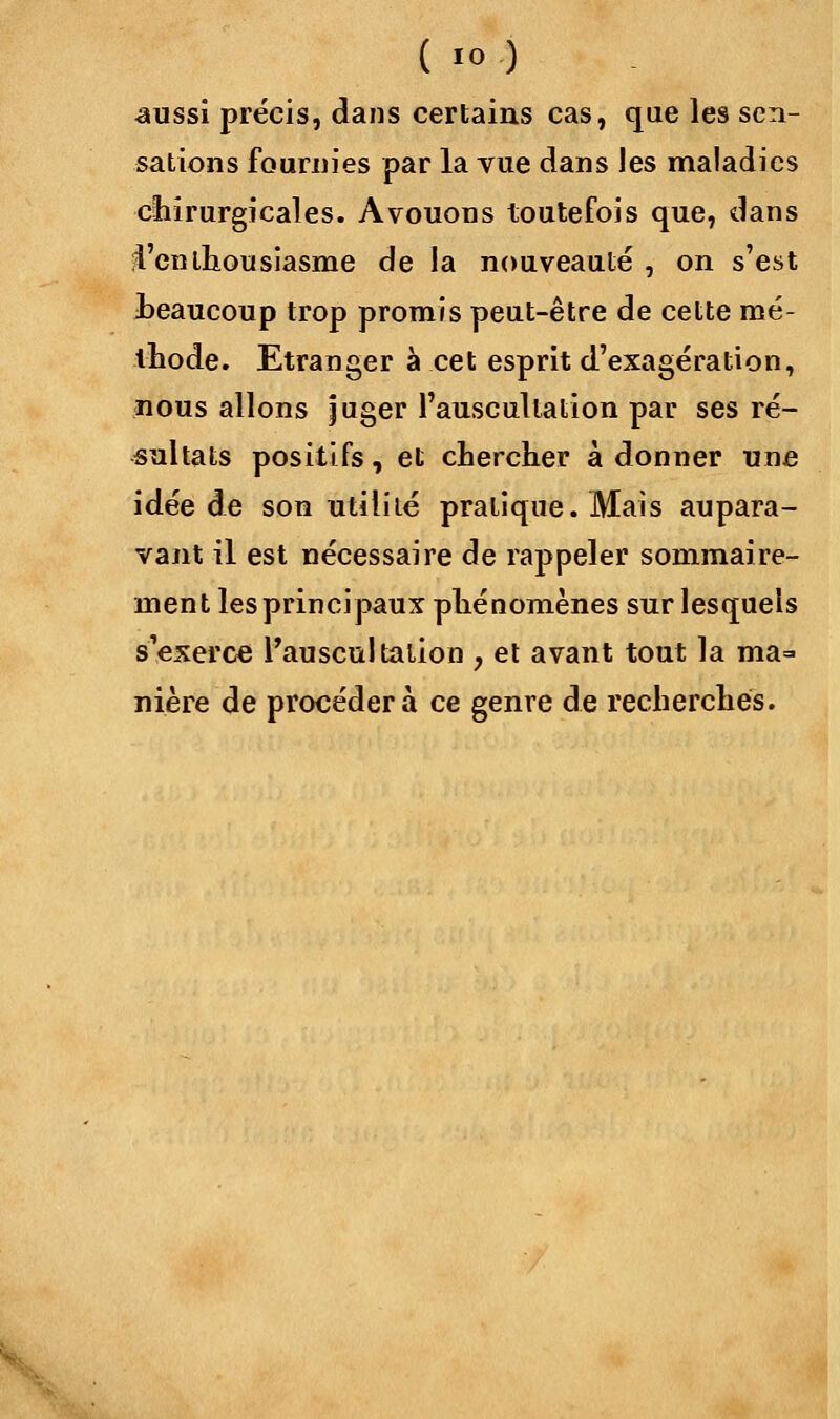 aussi précis, dans certains cas, que les sen- sations fournies par la vue dans les maladies chirurgicales. Avouons toutefois que, dans l'enthousiasme de la nouveauté , on s'est beaucoup trop promis peut-être de cette mé- thode. Etranger à cet esprit d'exagération, nous allons juger l'auscultation par ses ré- sultats positifs, et chercher adonner une idée de son utilité pratique. Mais aupara- vant il est nécessaire de rappeler sommaire- ment les principaux phénomènes sur lesquels s'exerce l'auscultation , et avant tout la ma=> nière de procédera ce genre de recherches.