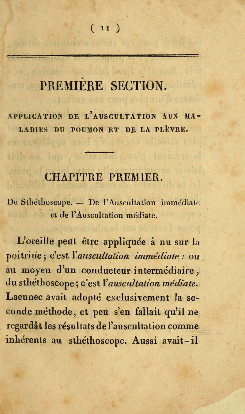 (  ) PREMIERE SECTION. APPLICATION DE L'AUSCULTATION AUX MA« LAD1ES DU POUMON ET DE LA PLEVRE. CHAPITRE PREMIER. Du Sllieilioseope. — De l'Auscultation immédiate et de l'Auscultation me'diate. L'oreille peut être appliquée à nu sur la poitrine 5 à est Y auscultation immédiate: ou an moyen d'un conducteur intermédiaire, du sthéthoscope ; c'est Y auscultation médiate. Laennec avait adopté exclusivement la se- conde méthode, et peu s'en fallait qu'il ne regardât les résultats de l'auscultation comme inhérents au sthéthoscope. Aussi avait-il