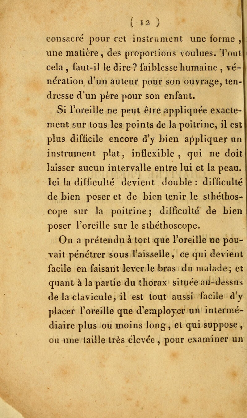 consacré pour cet instrument une forme , une matière, des proportions voulues. Tout cela, faut-il le dire? faiblesse humaine , vé- nération d'un auteur pour son ouvrage, ten- dresse d'un père pour son enfant. Si l'oreille ne peut êire appliquée exacte- ment sur tous les points de la poitrine, il est plus difficile encore d'y bien appliquer un instrument plat, inflexible, qui ne doit laisser aucun intervalle entre lui et la peau. Ici la difficulté devient double : difficulté de bien poser et de bien tenir le slhéthos- cope sur la poitrine ; difficulté de bien poser l'oreille sur le sthéthoscope. On a prétendu à tort que l'oreille ne pou- vait pénétrer sous l'aisselle, ce qui devient facile en faisant lever le bras du malade; et quant à la partie du thorax située au-dessus de la clavicule, il est tout aussi facile d'y placer l'oreille que d'employer un intermé- diaire plus ou moins long, et qui suppose , ou une taille très élevée, pour examiner un