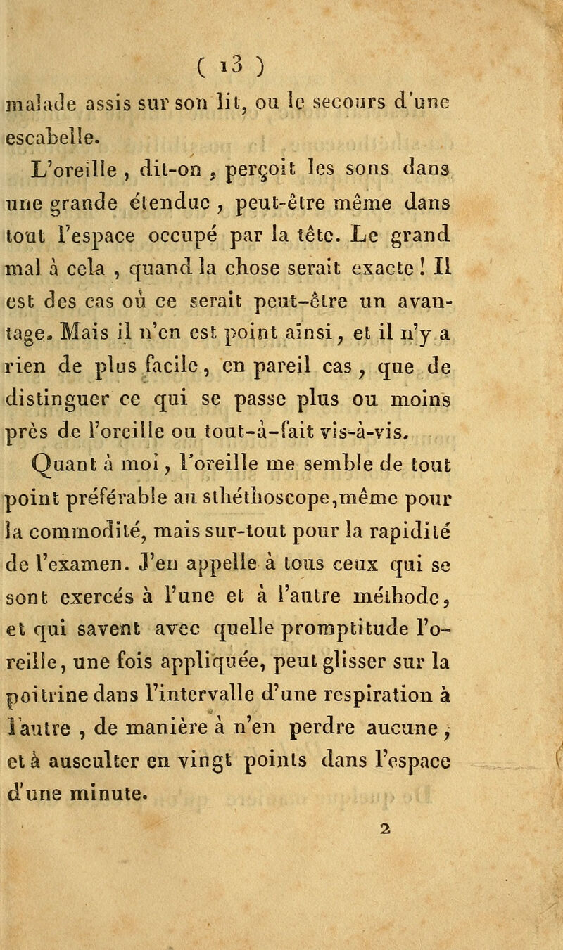 malade assis sur son lit, ou le secours d'une escabelle. L'oreille , dit-on , perçoit les sons dans une grande étendue , peut-être même dans tout l'espace occupé par la tête. Le grand mal à cela , quand la chose serait exacte ! Il est des cas où ce serait peut-être un avan- tage» Mais il n'en est point ainsi? et il n'y a rien de plus facile, en pareil cas ? cjue de distinguer ce qui se passe plus ou moins près de l'oreille ou tout-à-fait vis-à-vis. Quant à moi, l'oreille me semble de tout point préférable au sthétîioscope,même pour Sa commodité, mais sur-tout pour la rapidité de l'examen. J'en appelle à tous ceux qui se sont exercés à l'une et à l'autre méthode, et qui savent avec quelle promptitude l'o- reille, une fois appliquée, peut glisser sur la poitrine dans l'intervalle d'une respiration à 1 autre , de manière à n'en perdre aucune , et à ausculter en vingt points dans l'espace d'une minute. 2