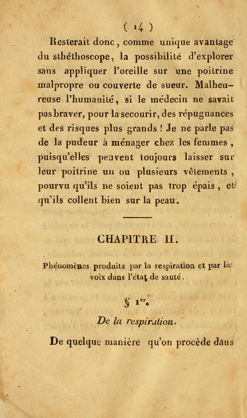 Resterait donc ; comme unique avantage du sthéthoscope, la possibilité d'explorer sans appliquer l'oreille sur une poitrine malpropre ou couverte de sueur. Malheu- reuse l'humanité, si le médecin ne savait pasbraver, pour la secourir, des répugnances et des risques plus grands ! Je ne parle pas de la pudeur à ménager chez les femmes , puisqu'elles peuvent toujours laisser sur leur poitrine un ou plusieurs vêlements , pourvu qu'ils ne soient pas trop épais , eV qu'ils collent bien sur la peau. CHAPITRE II. Phénomènes produits par la respiration et par ta. voix dans l'étal de santé'. S **• De la respiration. De quelque manière qu'on procède daus