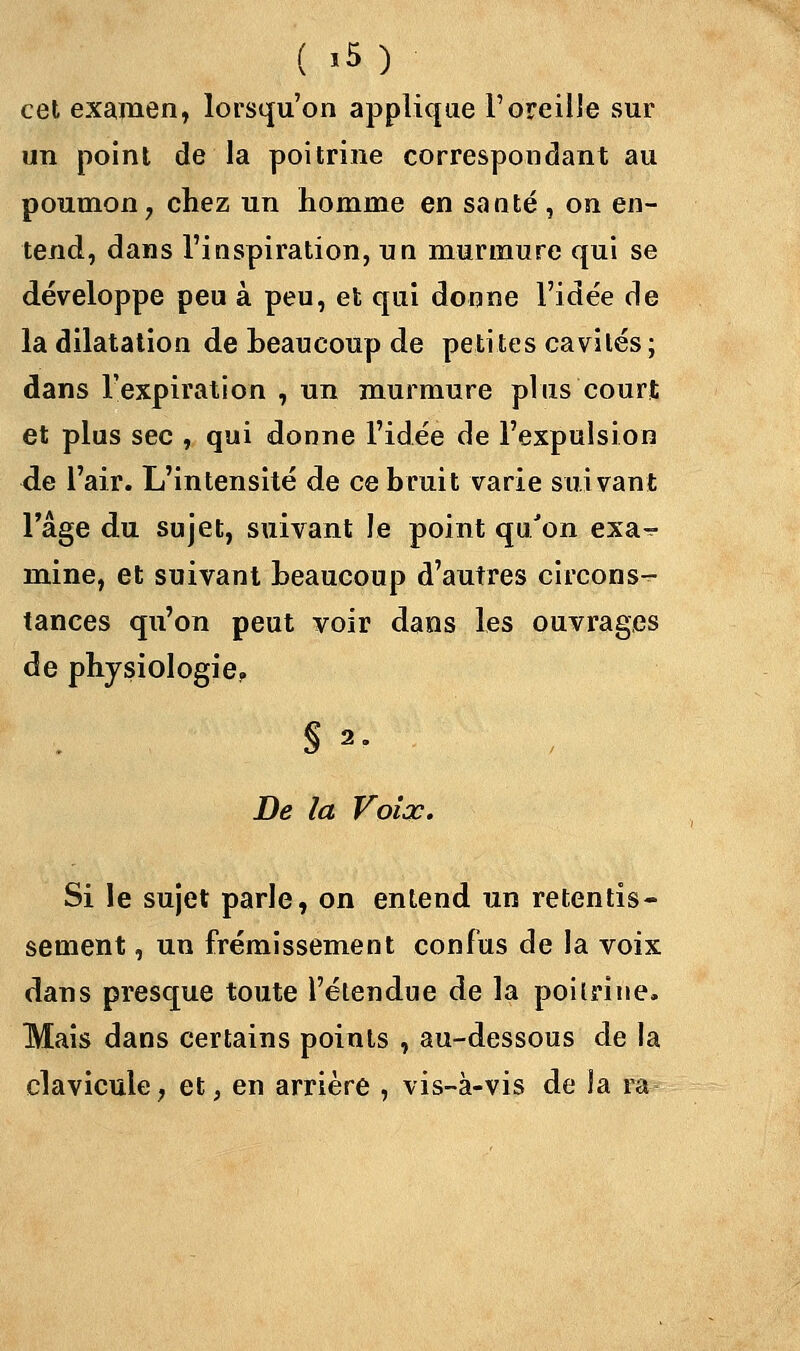 ( 'M cet examen, lorsqu'on applique l'oreille sur un point de la poitrine correspondant au poumon, chez un homme en sauté, on en- tend, dans l'inspiration, un murmure qui se développe peu à peu, et qui donne l'idée de la dilatation de beaucoup de petites cavités ; dans l'expiration , un murmure plus court et plus sec , qui donne l'idée de l'expulsion de l'air. L'intensité de ce bruit varie suivant l'âge du sujet, suivant le point qu'on exa-? mine, et suivant beaucoup d'autres circons-^- tances qu'on peut voir dans les ouvrages de physiologie. § 2. De la Voix. Si le sujet parle, on entend un retentis- sement , un frémissement confus de la voix dans presque toute l'étendue de la poitrine. Mais dans certains points , au-dessous de la clavicule, et, en arrière , vis-à-vis de la ra