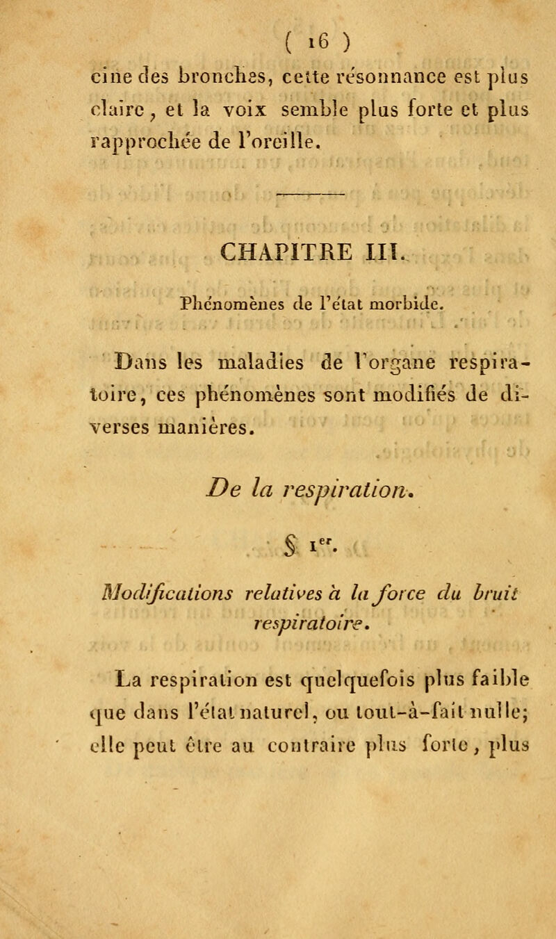 ci ne des bronchas, cette résonnance est plus claire, et la voix semble plus forte et plus rapprochée de l'oreille. CHAPITRE III. Phénomènes de l'e'tat morbide. Dans les maladies de Vorgane respira- toire, ces phénomènes sont modifiés de di- verses manières. De la respiration. § i. Modifications relatives a la force du bruit respiratoire. La respiration est quelquefois plus faible que dans l'élal naturel, ou loul-à-fail nulle; elle peut être au contraire plus forte, plus