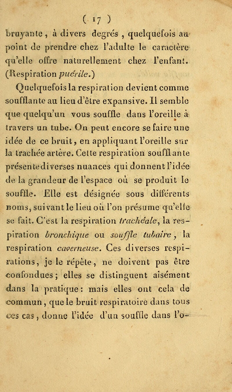 bruyante, à divers degrés , quelquefois au- point de prendre chez l'adulte le caractère qu'elle offre naturellement chez l'enfant. (Respiration puérile,) Quelquefois la respiration devient comme soufflante au lieu d'être expansive. Il semble que quelqu'un vous souffle dans l'oreille à travers un tube. On peut encore se faire une idée de ce bruit, en appliquant l'oreille sur la trachée artère. Cette respiration soufflante présentediverses nuances qui donnent l'idée de la grandeur de l'espace où se produit le souffle. Elle est désignée sous différents noms, suivant le lieu où l'on présume qu'elle se fait. C'est la respiration trachéale, la res- piration bronchique ou souffle tubaire 7 la respiration caverneuse. Ces diverses respi- rations, je le répète, ne doivent pas être confondues ; elles se distinguent aisément dans la pratique : mais elles ont cela de commun, que le bruit respiratoire dans tous ces cas , donne l'idée d'un souffle dans l'o-