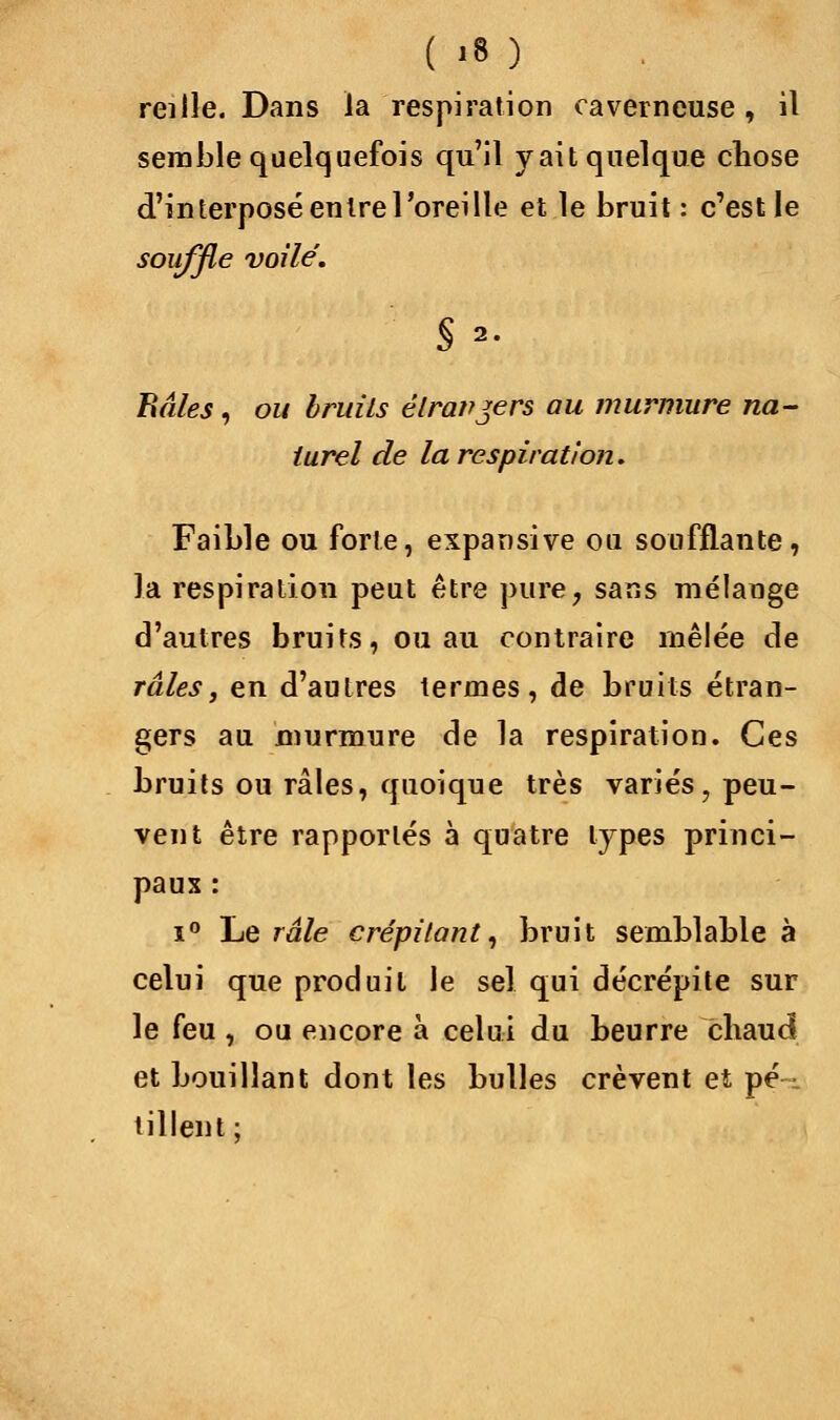 reille. Dans la respiration caverneuse, il semble quelquefois qu'il y ait quelque chose d'interposé entre l'oreille et le bruit : c'est le souffle voile. Râles, ou bruits étrangers au murmure na- turel de la respiration. Faible ou forte, expansive ou soufflante, la respiration peut être pure, sans mélange d'autres bruits, ou au contraire mêlée de râles, en d'autres termes, de bruits étran- gers au murmure de la respiration. Ces bruits ou râles, quoique très variés, peu- vent être rapportés à quatre types princi- paux : i° Le râle crépitant, bruit semblable à celui que produit le sel qui décrépite sur le feu , ou encore à celui du beurre chaud et bouillant dont les bulles crèvent et pé- tillent;