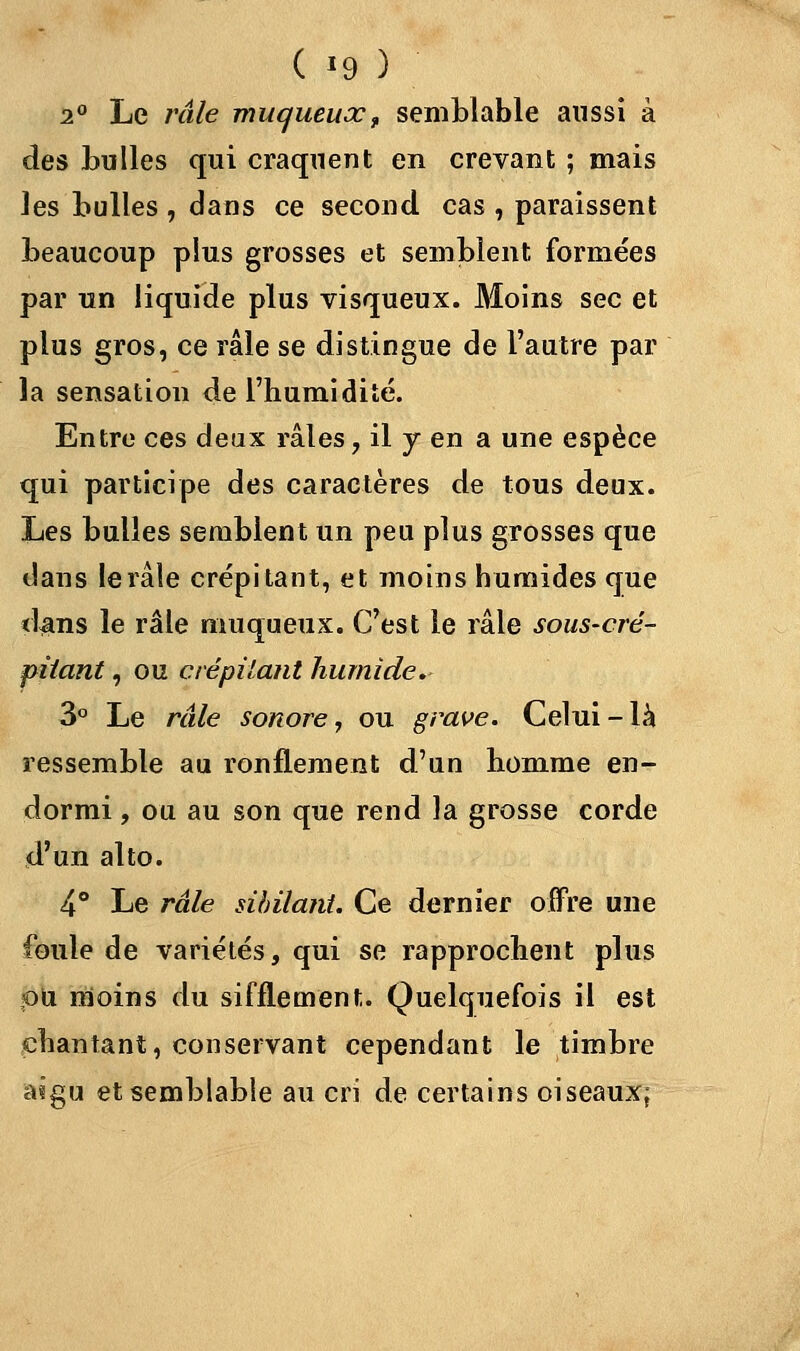 2° Le râle muqueuxt semblable aussi à des bulles qui craquent en crevant ; mais les bulles , dans ce second cas , paraissent beaucoup plus grosses et semblent formées par un liquide plus visqueux. Moins sec et plus gros, ce râle se distingue de l'autre par la sensation de l'humidité. Entre ces deux râles ? il y en a une espèce qui participe des caractères de tous deux. Les bulles semblent un peu plus grosses que dans le râle crépitant, et inoins humides que dans le râle nmqueux. C'est le râle sous-cré- piiant, ou crépitant humide. 3° Le râle sonore, ou grave. Celui-là ressemble au ronflement d'un homme en- dormi , ou au son que rend la grosse corde d'un alto. 4° Le râle sibilant. Ce dernier offre une foule de variétés, qui se rapprochent plus ou moins du sifflement. Quelquefois il est chantant, conservant cependant le timbre asgu et semblable au cri de certains oiseaux;