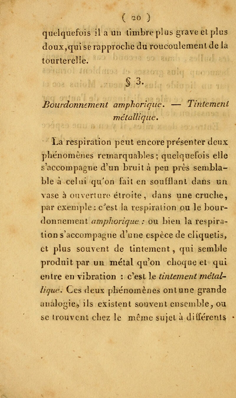 quelquefois il a un timbre plus grave et plus doux,qui se rapproche du roucoulement de la tourterelle. S 3. Bourdonnement amphoricjue. — Tintement métallique. La respiration peut encore présenter deux phénomènes remarquables ; quelquefois elle s'accompagne d'un bruit à peu près sembla- ble à celui qu'on fait en soufflant dans un vase à ouverture étroite , dans une cruche, par exemple : cJest ia respiration ou le bour- donnement amphorique : ou bien la respira- tion s'accompagne d'une espèce de cliquetis, et plus souvent de tintement, qui semble produit par un métal qu'on choque et qui entre en vibration : c'est le tintement métal- lique. Ces deux phénomènes on lune grande analogie, ils existent souvent ensemble, ou se trouvent chez le même sujet à différents