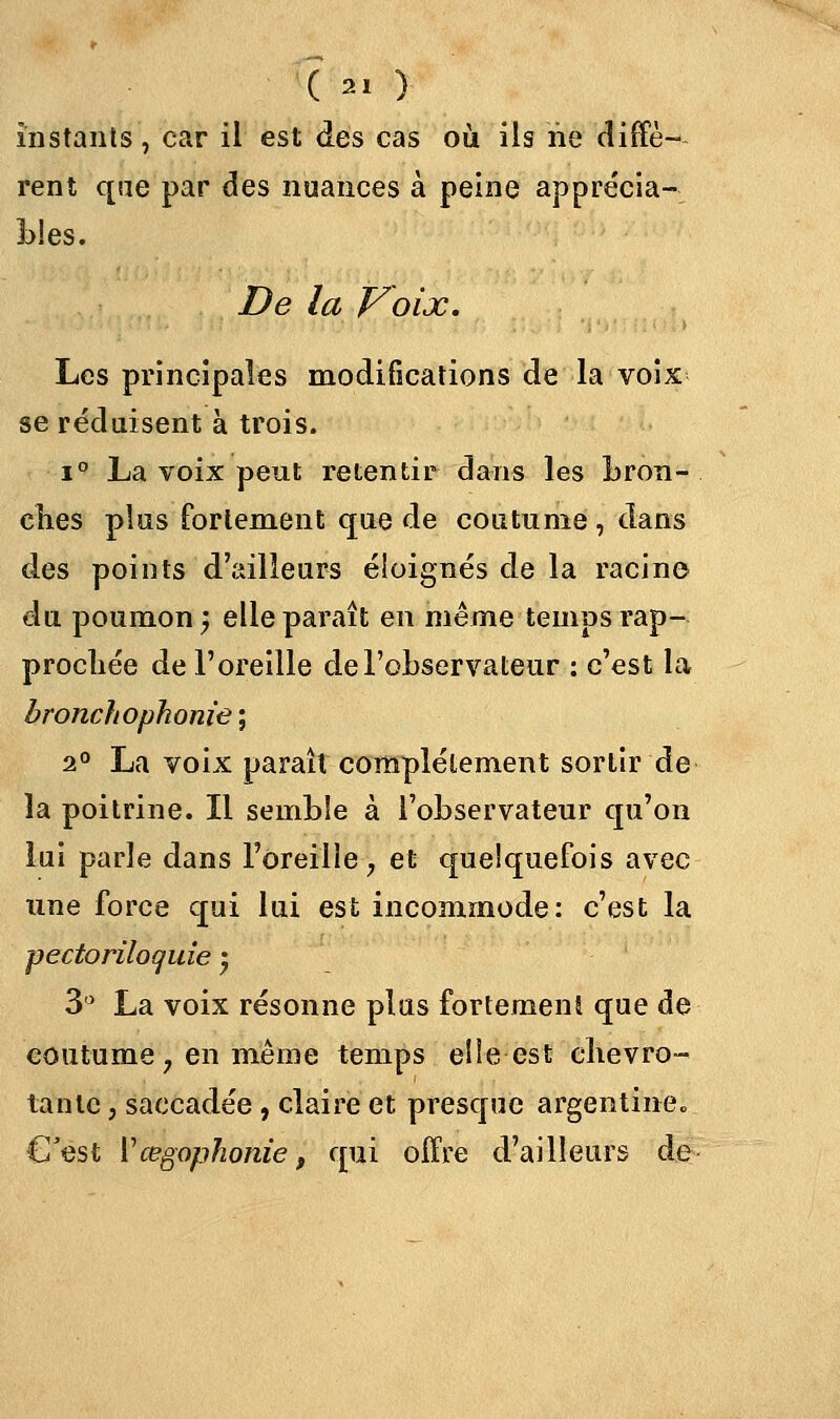 ( « ) instants, car il est des cas où ils ne diffè- rent qae par des nuances à peine apprécia- bles. De la Voix. Les principales modifications de la voix se réduisent à trois. i° La voix peut retentir dans les bron- ches plus fortement que de coutume , dans des points d'ailleurs éloignés de la racine du poumon; elle paraît en même temps rap- prochée de l'oreille de l'observateur : c'est la bronchophonie\ 2° La voix paraît complètement sortir de la poitrine. Il semble à l'observateur qu'on lui parle dans l'oreille, et quelquefois avec une force qui lui est incommode: c'est la pectoriloquie '7 3 La voix résonne plus fortement que de coutume 7 en même temps elle est chevro- tante , saccadée, claire et presque argentine* C'est Vœgophonie f qui offre d'ailleurs de